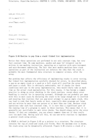 {
node_ptr first_cell;
if( is_empty( S ) )
error("Empty stack");
else
{
first_cell = S->next;
S->next = S->next->next;
free( first_cell );
}
}
Figure 3.44 Routine to pop from a stack--linked list implementation
Notice that these operations are performed in not only constant time, but very
fast constant time. On some machines, pushes and pops (of integers) can be
written in one machine instruction, operating on a register with auto-increment
and auto-decrement addressing. The fact that most modern machines have stack
operations as part of the instruction set enforces the idea that the stack is
probably the most fundamental data structure in computer science, after the
array.
One problem that affects the efficiency of implementing stacks is error testing.
Our linked list implementation carefully checked for errors. As described above,
a pop on an empty stack or a push on a full stack will overflow the array bounds
and cause a crash. This is obviously undesirable, but if checks for these
conditions were put in the array implementation, they would likely take as much
time as the actual stack manipulation. For this reason, it has become a common
practice to skimp on error checking in the stack routines, except where error
handling is crucial (as in operating systems). Although you can probably get away
with this in most cases by declaring the stack to be large enough not to overflow
and ensuring that routines that use pop never attempt to pop an empty stack, this
can lead to code that barely works at best, especially when programs get large
and are written by more than one person or at more than one time. Because stack
operations take such fast constant time, it is rare that a significant part of
the running time of a program is spent in these routines. This means that it is
generally not justifiable to omit error checks. You should always write the error
checks; if they are redundant, you can always comment them out if they really
cost too much time. Having said all this, we can now write routines to implement
a general stack using arrays.
A STACK is defined in Figure 3.45 as a pointer to a structure. The structure
contains the top_of_stack and stack_size fields. Once the maximum size is known,
the stack array can be dynamically allocated. Figure 3.46 creates a stack of a
页码，27/47
Structures, Algorithm Analysis: CHAPTER 3: LISTS, STACKS, AND QUEUES
2006-1-27
mk:@MSITStore:K:Data.Structures.and.Algorithm.Analysis.in.C.chm::/...
 