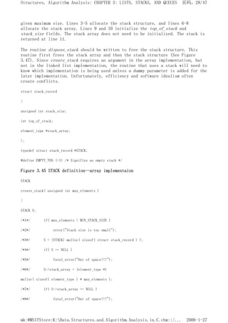 given maximum size. Lines 3-5 allocate the stack structure, and lines 6-8
allocate the stack array. Lines 9 and 10 initialize the top_of_stack and
stack_size fields. The stack array does not need to be initialized. The stack is
returned at line 11.
The routine dispose_stack should be written to free the stack structure. This
routine first frees the stack array and then the stack structure (See Figure
3.47). Since create_stack requires an argument in the array implementation, but
not in the linked list implementation, the routine that uses a stack will need to
know which implementation is being used unless a dummy parameter is added for the
later implementation. Unfortunately, efficiency and software idealism often
create conflicts.
struct stack_record
{
unsigned int stack_size;
int top_of_stack;
element_type *stack_array;
};
typedef struct stack_record *STACK;
#define EMPTY_TOS (-1) /* Signifies an empty stack */
Figure 3.45 STACK definition--array implementaion
STACK
create_stack( unsigned int max_elements )
{
STACK S;
/*1*/ if( max_elements < MIN_STACK_SIZE )
/*2*/ error("Stack size is too small");
/*3*/ S = (STACK) malloc( sizeof( struct stack_record ) );
/*4*/ if( S == NULL )
/*5*/ fatal_error("Out of space!!!");
/*6*/ S->stack_array = (element_type *)
malloc( sizeof( element_type ) * max_elements );
/*7*/ if( S->stack_array == NULL )
/*8*/ fatal_error("Out of space!!!");
页码，28/47
Structures, Algorithm Analysis: CHAPTER 3: LISTS, STACKS, AND QUEUES
2006-1-27
mk:@MSITStore:K:Data.Structures.and.Algorithm.Analysis.in.C.chm::/...
 