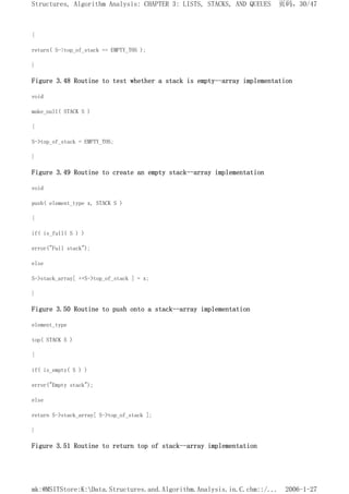 {
return( S->top_of_stack == EMPTY_TOS );
}
Figure 3.48 Routine to test whether a stack is empty--array implementation
void
make_null( STACK S )
{
S->top_of_stack = EMPTY_TOS;
}
Figure 3.49 Routine to create an empty stack--array implementation
void
push( element_type x, STACK S )
{
if( is_full( S ) )
error("Full stack");
else
S->stack_array[ ++S->top_of_stack ] = x;
}
Figure 3.50 Routine to push onto a stack--array implementation
element_type
top( STACK S )
{
if( is_empty( S ) )
error("Empty stack");
else
return S->stack_array[ S->top_of_stack ];
}
Figure 3.51 Routine to return top of stack--array implementation
页码，30/47
Structures, Algorithm Analysis: CHAPTER 3: LISTS, STACKS, AND QUEUES
2006-1-27
mk:@MSITStore:K:Data.Structures.and.Algorithm.Analysis.in.C.chm::/...
 