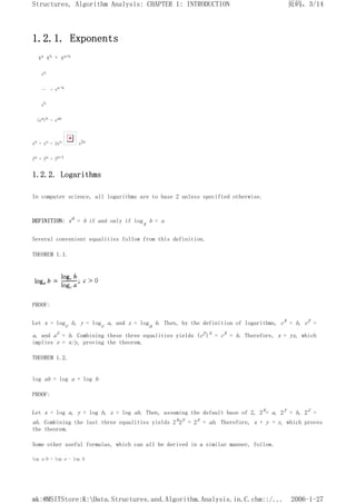 1.2.1. Exponents
xa xb = xa+b
xa
-- = xa-b
xb
(xa)b = xab
xn + xn = 2xn x2n
2n + 2n = 2n+1
1.2.2. Logarithms
In computer science, all logarithms are to base 2 unless specified otherwise.
DEFINITION: xa = b if and only if logx b = a
Several convenient equalities follow from this definition.
THEOREM 1.1.
PROOF:
Let x = logc b, y = logc a, and z = loga b. Then, by the definition of logarithms, cx = b, cy =
a, and az = b. Combining these three equalities yields (cy)z = cx = b. Therefore, x = yz, which
implies z = x/y, proving the theorem.
THEOREM 1.2.
log ab = log a + log b
PROOF:
Let x = log a, y = log b, z = log ab. Then, assuming the default base of 2, 2x= a, 2y = b, 2z =
ab. Combining the last three equalities yields 2x2y = 2z = ab. Therefore, x + y = z, which proves
the theorem.
Some other useful formulas, which can all be derived in a similar manner, follow.
log a/b = log a - log b
页码，3/14
Structures, Algorithm Analysis: CHAPTER 1: INTRODUCTION
2006-1-27
mk:@MSITStore:K:Data.Structures.and.Algorithm.Analysis.in.C.chm::/...
 