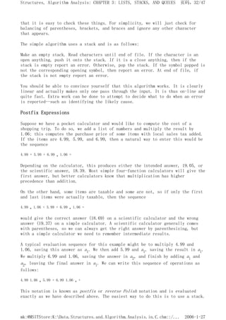that it is easy to check these things. For simplicity, we will just check for
balancing of parentheses, brackets, and braces and ignore any other character
that appears.
The simple algorithm uses a stack and is as follows:
Make an empty stack. Read characters until end of file. If the character is an
open anything, push it onto the stack. If it is a close anything, then if the
stack is empty report an error. Otherwise, pop the stack. If the symbol popped is
not the corresponding opening symbol, then report an error. At end of file, if
the stack is not empty report an error.
You should be able to convince yourself that this algorithm works. It is clearly
linear and actually makes only one pass through the input. It is thus on-line and
quite fast. Extra work can be done to attempt to decide what to do when an error
is reported--such as identifying the likely cause.
Postfix Expressions
Suppose we have a pocket calculator and would like to compute the cost of a
shopping trip. To do so, we add a list of numbers and multiply the result by
1.06; this computes the purchase price of some items with local sales tax added.
If the items are 4.99, 5.99, and 6.99, then a natural way to enter this would be
the sequence
4.99 + 5.99 + 6.99 * 1.06 =
Depending on the calculator, this produces either the intended answer, 19.05, or
the scientific answer, 18.39. Most simple four-function calculators will give the
first answer, but better calculators know that multiplication has higher
precedence than addition.
On the other hand, some items are taxable and some are not, so if only the first
and last items were actually taxable, then the sequence
4.99 * 1.06 + 5.99 + 6.99 * 1.06 =
would give the correct answer (18.69) on a scientific calculator and the wrong
answer (19.37) on a simple calculator. A scientific calculator generally comes
with parentheses, so we can always get the right answer by parenthesizing, but
with a simple calculator we need to remember intermediate results.
A typical evaluation sequence for this example might be to multiply 4.99 and
1.06, saving this answer as a1. We then add 5.99 and a1, saving the result in a1.
We multiply 6.99 and 1.06, saving the answer in a2, and finish by adding al and
a2, leaving the final answer in al. We can write this sequence of operations as
follows:
4.99 1.06 * 5.99 + 6.99 1.06 * +
This notation is known as postfix or reverse Polish notation and is evaluated
exactly as we have described above. The easiest way to do this is to use a stack.
页码，32/47
Structures, Algorithm Analysis: CHAPTER 3: LISTS, STACKS, AND QUEUES
2006-1-27
mk:@MSITStore:K:Data.Structures.and.Algorithm.Analysis.in.C.chm::/...
 