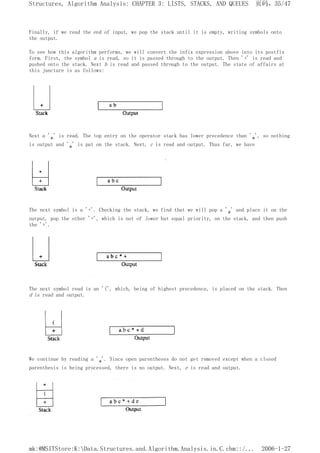 Finally, if we read the end of input, we pop the stack until it is empty, writing symbols onto
the output.
To see how this algorithm performs, we will convert the infix expression above into its postfix
form. First, the symbol a is read, so it is passed through to the output. Then '+' is read and
pushed onto the stack. Next b is read and passed through to the output. The state of affairs at
this juncture is as follows:
Next a '*' is read. The top entry on the operator stack has lower precedence than '*', so nothing
is output and '*' is put on the stack. Next, c is read and output. Thus far, we have
The next symbol is a '+'. Checking the stack, we find that we will pop a '*' and place it on the
output, pop the other '+', which is not of lower but equal priority, on the stack, and then push
the '+'.
The next symbol read is an '(', which, being of highest precedence, is placed on the stack. Then
d is read and output.
We continue by reading a '*'. Since open parentheses do not get removed except when a closed
parenthesis is being processed, there is no output. Next, e is read and output.
页码，35/47
Structures, Algorithm Analysis: CHAPTER 3: LISTS, STACKS, AND QUEUES
2006-1-27
mk:@MSITStore:K:Data.Structures.and.Algorithm.Analysis.in.C.chm::/...
 