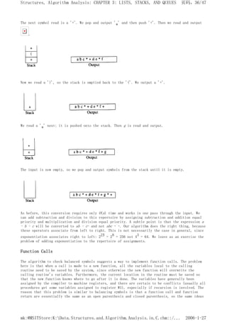 The next symbol read is a '+'. We pop and output '*' and then push '+'. Then we read and output
.
Now we read a ')', so the stack is emptied back to the '('. We output a '+'.
We read a '*' next; it is pushed onto the stack. Then g is read and output.
The input is now empty, so we pop and output symbols from the stack until it is empty.
As before, this conversion requires only O(n) time and works in one pass through the input. We
can add subtraction and division to this repertoire by assigning subtraction and addition equal
priority and multiplication and division equal priority. A subtle point is that the expression a
- b - c will be converted to ab - c- and not abc - -. Our algorithm does the right thing, because
these operators associate from left to right. This is not necessarily the case in general, since
exponentiation associates right to left: 223 = 28 = 256 not 43 = 64. We leave as an exercise the
problem of adding exponentiation to the repertoire of assignments.
Function Calls
The algorithm to check balanced symbols suggests a way to implement function calls. The problem
here is that when a call is made to a new function, all the variables local to the calling
routine need to be saved by the system, since otherwise the new function will overwrite the
calling routine's variables. Furthermore, the current location in the routine must be saved so
that the new function knows where to go after it is done. The variables have generally been
assigned by the compiler to machine registers, and there are certain to be conflicts (usually all
procedures get some variables assigned to register #1), especially if recursion is involved. The
reason that this problem is similar to balancing symbols is that a function call and function
return are essentially the same as an open parenthesis and closed parenthesis, so the same ideas
页码，36/47
Structures, Algorithm Analysis: CHAPTER 3: LISTS, STACKS, AND QUEUES
2006-1-27
mk:@MSITStore:K:Data.Structures.and.Algorithm.Analysis.in.C.chm::/...
 