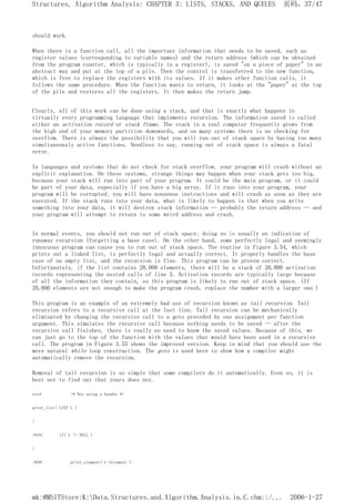 should work.
When there is a function call, all the important information that needs to be saved, such as
register values (corresponding to variable names) and the return address (which can be obtained
from the program counter, which is typically in a register), is saved "on a piece of paper" in an
abstract way and put at the top of a pile. Then the control is transferred to the new function,
which is free to replace the registers with its values. If it makes other function calls, it
follows the same procedure. When the function wants to return, it looks at the "paper" at the top
of the pile and restores all the registers. It then makes the return jump.
Clearly, all of this work can be done using a stack, and that is exactly what happens in
virtually every programming language that implements recursion. The information saved is called
either an activation record or stack frame. The stack in a real computer frequently grows from
the high end of your memory partition downwards, and on many systems there is no checking for
overflow. There is always the possibility that you will run out of stack space by having too many
simultaneously active functions. Needless to say, running out of stack space is always a fatal
error.
In languages and systems that do not check for stack overflow, your program will crash without an
explicit explanation. On these systems, strange things may happen when your stack gets too big,
because your stack will run into part of your program. It could be the main program, or it could
be part of your data, especially if you have a big array. If it runs into your program, your
program will be corrupted; you will have nonsense instructions and will crash as soon as they are
executed. If the stack runs into your data, what is likely to happen is that when you write
something into your data, it will destroy stack information -- probably the return address -- and
your program will attempt to return to some weird address and crash.
In normal events, you should not run out of stack space; doing so is usually an indication of
runaway recursion (forgetting a base case). On the other hand, some perfectly legal and seemingly
innocuous program can cause you to run out of stack space. The routine in Figure 3.54, which
prints out a linked list, is perfectly legal and actually correct. It properly handles the base
case of an empty list, and the recursion is fine. This program can be proven correct.
Unfortunately, if the list contains 20,000 elements, there will be a stack of 20,000 activation
records representing the nested calls of line 3. Activation records are typically large because
of all the information they contain, so this program is likely to run out of stack space. (If
20,000 elements are not enough to make the program crash, replace the number with a larger one.)
This program is an example of an extremely bad use of recursion known as tail recursion. Tail
recursion refers to a recursive call at the last line. Tail recursion can be mechanically
eliminated by changing the recursive call to a goto preceded by one assignment per function
argument. This simulates the recursive call because nothing needs to be saved -- after the
recursive call finishes, there is really no need to know the saved values. Because of this, we
can just go to the top of the function with the values that would have been used in a recursive
call. The program in Figure 3.55 shows the improved version. Keep in mind that you should use the
more natural while loop construction. The goto is used here to show how a compiler might
automatically remove the recursion.
Removal of tail recursion is so simple that some compilers do it automatically. Even so, it is
best not to find out that yours does not.
void /* Not using a header */
print_list( LIST L )
{
/*1*/ if( L != NULL )
{
/*2*/ print_element( L->element );
页码，37/47
Structures, Algorithm Analysis: CHAPTER 3: LISTS, STACKS, AND QUEUES
2006-1-27
mk:@MSITStore:K:Data.Structures.and.Algorithm.Analysis.in.C.chm::/...
 