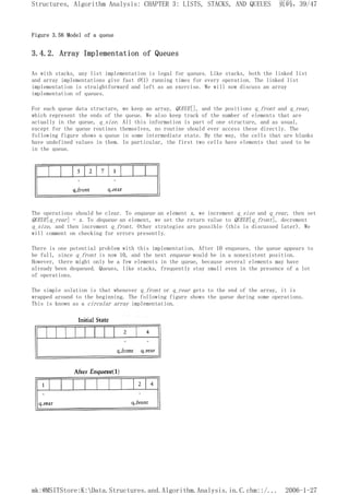 Figure 3.56 Model of a queue
3.4.2. Array Implementation of Queues
As with stacks, any list implementation is legal for queues. Like stacks, both the linked list
and array implementations give fast O(1) running times for every operation. The linked list
implementation is straightforward and left as an exercise. We will now discuss an array
implementation of queues.
For each queue data structure, we keep an array, QUEUE[], and the positions q_front and q_rear,
which represent the ends of the queue. We also keep track of the number of elements that are
actually in the queue, q_size. All this information is part of one structure, and as usual,
except for the queue routines themselves, no routine should ever access these directly. The
following figure shows a queue in some intermediate state. By the way, the cells that are blanks
have undefined values in them. In particular, the first two cells have elements that used to be
in the queue.
The operations should be clear. To enqueue an element x, we increment q_size and q_rear, then set
QUEUE[q_rear] = x. To dequeue an element, we set the return value to QUEUE[q_front], decrement
q_size, and then increment q_front. Other strategies are possible (this is discussed later). We
will comment on checking for errors presently.
There is one potential problem with this implementation. After 10 enqueues, the queue appears to
be full, since q_front is now 10, and the next enqueue would be in a nonexistent position.
However, there might only be a few elements in the queue, because several elements may have
already been dequeued. Queues, like stacks, frequently stay small even in the presence of a lot
of operations.
The simple solution is that whenever q_front or q_rear gets to the end of the array, it is
wrapped around to the beginning. The following figure shows the queue during some operations.
This is known as a circular array implementation.
页码，39/47
Structures, Algorithm Analysis: CHAPTER 3: LISTS, STACKS, AND QUEUES
2006-1-27
mk:@MSITStore:K:Data.Structures.and.Algorithm.Analysis.in.C.chm::/...
 