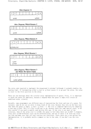 The extra code required to implement the wraparound is minimal (although it probably doubles the
running time). If incrementing either q_rear or q_front causes it to go past the array, the value
is reset to the first position in the array.
There are two warnings about the circular array implementation of queues. First, it is important
to check the queue for emptiness, because a dequeue when the queue is empty will return an
undefined value, silently.
Secondly, some programmers use different ways of representing the front and rear of a queue. For
instance, some do not use an entry to keep track of the size, because they rely on the base case
that when the queue is empty, q_rear = q_front - 1. The size is computed implicitly by comparing
q_rear and q_front. This is a very tricky way to go, because there are some special cases, so be
very careful if you need to modify code written this way. If the size is not part of the
structure, then if the array size is A_SIZE, the queue is full when there are A_SIZE -1 elements,
since only A_SIZE different sizes can be differentiated, and one of these is 0. Pick any style
you like and make sure that all your routines are consistent. Since there are a few options for
implementation, it is probably worth a comment or two in the code, if you don't use the size
field.
页码，40/47
Structures, Algorithm Analysis: CHAPTER 3: LISTS, STACKS, AND QUEUES
2006-1-27
mk:@MSITStore:K:Data.Structures.and.Algorithm.Analysis.in.C.chm::/...
 