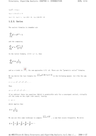 log(ab) = b log a
log x < x for all x > 0
log 1 = 0, log 2 = 1, log 1,024 = 10, log 1,048,576 = 20
1.2.3. Series
The easiest formulas to remember are
and the companion,
In the latter formula, if 0 < a < 1, then
and as n tends to , the sum approaches 1/(1 -a). These are the "geometric series" formulas.
We can derive the last formula for in the following manner. Let S be the sum.
Then
S = 1 + a + a2 + a3 + a4 + a5 + . . .
Then
aS = a + a2 + a3 + a4 + a5 + . . .
If we subtract these two equations (which is permissible only for a convergent series), virtually
all the terms on the right side cancel, leaving
S - aS = 1
which implies that
We can use this same technique to compute , a sum that occurs frequently. We write
页码，4/14
Structures, Algorithm Analysis: CHAPTER 1: INTRODUCTION
2006-1-27
mk:@MSITStore:K:Data.Structures.and.Algorithm.Analysis.in.C.chm::/...
 