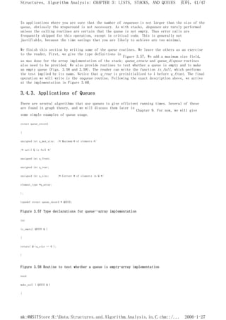In applications where you are sure that the number of enqueues is not larger than the size of the
queue, obviously the wraparound is not necessary. As with stacks, dequeues are rarely performed
unless the calling routines are certain that the queue is not empty. Thus error calls are
frequently skipped for this operation, except in critical code. This is generally not
justifiable, because the time savings that you are likely to achieve are too minimal.
We finish this section by writing some of the queue routines. We leave the others as an exercise
to the reader. First, we give the type definitions in
Figure 3.57. We add a maximum size field,
as was done for the array implementation of the stack; queue_create and queue_dispose routines
also need to be provided. We also provide routines to test whether a queue is empty and to make
an empty queue (Figs. 3.58 and 3.59). The reader can write the function is_full, which performs
the test implied by its name. Notice that q_rear is preinitialized to 1 before q_front. The final
operation we will write is the enqueue routine. Following the exact description above, we arrive
at the implementation in Figure 3.60.
3.4.3. Applications of Queues
There are several algorithms that use queues to give efficient running times. Several of these
are found in graph theory, and we will discuss them later in
Chapter 9. For now, we will give
some simple examples of queue usage.
struct queue_record
{
unsigned int q_max_size; /* Maximum # of elements */
/* until Q is full */
unsigned int q_front;
unsigned int q_rear;
unsigned int q_size; /* Current # of elements in Q */
element_type *q_array;
};
typedef struct queue_record * QUEUE;
Figure 3.57 Type declarations for queue--array implementation
int
is_empty( QUEUE Q )
{
return( Q->q_size == 0 );
}
Figure 3.58 Routine to test whether a queue is empty-array implementation
void
make_null ( QUEUE Q )
{
页码，41/47
Structures, Algorithm Analysis: CHAPTER 3: LISTS, STACKS, AND QUEUES
2006-1-27
mk:@MSITStore:K:Data.Structures.and.Algorithm.Analysis.in.C.chm::/...
 