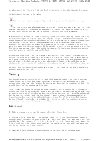 are given access to files on a first-come first-served basis, so the data structure is a queue.
Further examples include the following:
Calls to large companies are generally placed on a queue when all operators are busy.
In large universities, where resources are limited, students must sign a waiting list if all
terminals are occupied. The student who has been at a terminal the longest is forced off first,
and the student who has been waiting the longest is the next user to be allowed on.
A whole branch of mathematics, known as queueing theory, deals with computing, probabilistically,
how long users expect to wait on a line, how long the line gets, and other such questions. The
answer depends on how frequently users arrive to the line and how long it takes to process a user
once the user is served. Both of these parameters are given as probability distribution
functions. In simple cases, an answer can be computed analytically. An example of an easy case
would be a phone line with one operator. If the operator is busy, callers are placed on a waiting
line (up to some maximum limit). This problem is important for businesses, because studies have
shown that people are quick to hang up the phone.
If there are k operators, then this problem is much more difficult to solve. Problems that are
difficult to solve analytically are often solved by a simulation. In our case, we would need to
use a queue to perform the simulation. If k is large, we also need other data structures to do
this efficiently. We shall see how to do this simulation in Chapter 6. We could then run the
simulation for several values of k and choose the minimum k that gives a reasonable waiting time.
Additional uses for queues abound, and as with stacks, it is staggering that such a simple data
structure can be so important.
Summary
This chapter describes the concept of ADTs and illustrates the concept with three of the most
common abstract data types. The primary objective is to separate the implementation of the
abstract data types from their function. The program must know what the operations do, but it is
actually better off not knowing how it is done.
Lists, stacks, and queues are perhaps the three fundamental data structures in all of computer
science, and their use is documented through a host of examples. In particular, we saw how stacks
are used to keep track of procedure and function calls and how recursion is actually implemented.
This is important to understand, not just because it makes procedural languages possible, but
because knowing how recursion is implemented removes a good deal of the mystery that surrounds
its use. Although recursion is very powerful, it is not an entirely free operation; misuse and
abuse of recursion can result in programs crashing.
Exercises
3.1 Write a program to print out the elements of a singly linked list.
3.2 You are given a linked list, L, and another linked list, P, containing integers, sorted in
ascending order. The operation print_lots(L,P) will print the elements in L that are in positions
specified by P. For instance, if P = 1, 3, 4, 6, the first, third, fourth, and sixth elements in
L are printed. Write the routine print_lots(L,P). You should use only the basic list operations.
What is the running time of your routine?
3.3 Swap two adjacent elements by adjusting only the pointers (and not the data) using
页码，43/47
Structures, Algorithm Analysis: CHAPTER 3: LISTS, STACKS, AND QUEUES
2006-1-27
mk:@MSITStore:K:Data.Structures.and.Algorithm.Analysis.in.C.chm::/...
 