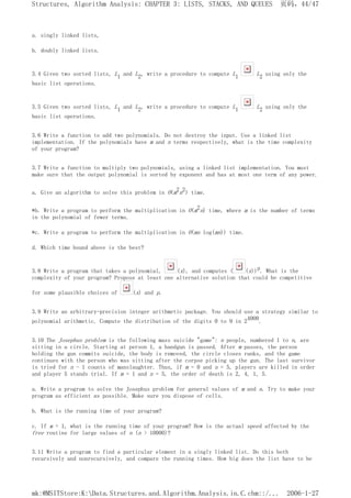 a. singly linked lists,
b. doubly linked lists.
3.4 Given two sorted lists, L1 and L2, write a procedure to compute L1 L2 using only the
basic list operations.
3.5 Given two sorted lists, L1 and L2, write a procedure to compute L1 L2 using only the
basic list operations.
3.6 Write a function to add two polynomials. Do not destroy the input. Use a linked list
implementation. If the polynomials have m and n terms respectively, what is the time complexity
of your program?
3.7 Write a function to multiply two polynomials, using a linked list implementation. You must
make sure that the output polynomial is sorted by exponent and has at most one term of any power.
a. Give an algorithm to solve this problem in O(m2n2) time.
*b. Write a program to perform the multiplication in O(m2n) time, where m is the number of terms
in the polynomial of fewer terms.
*c. Write a program to perform the multiplication in O(mn log(mn)) time.
d. Which time bound above is the best?
3.8 Write a program that takes a polynomial, (x), and computes ( (x))p. What is the
complexity of your program? Propose at least one alternative solution that could be competitive
for some plausible choices of (x) and p.
3.9 Write an arbitrary-precision integer arithmetic package. You should use a strategy similar to
polynomial arithmetic. Compute the distribution of the digits 0 to 9 in 24000.
3.10 The Josephus problem is the following mass suicide "game": n people, numbered 1 to n, are
sitting in a circle. Starting at person 1, a handgun is passed. After m passes, the person
holding the gun commits suicide, the body is removed, the circle closes ranks, and the game
continues with the person who was sitting after the corpse picking up the gun. The last survivor
is tried for n - 1 counts of manslaughter. Thus, if m = 0 and n = 5, players are killed in order
and player 5 stands trial. If m = 1 and n = 5, the order of death is 2, 4, 1, 5.
a. Write a program to solve the Josephus problem for general values of m and n. Try to make your
program as efficient as possible. Make sure you dispose of cells.
b. What is the running time of your program?
c. If m = 1, what is the running time of your program? How is the actual speed affected by the
free routine for large values of n (n > 10000)?
3.11 Write a program to find a particular element in a singly linked list. Do this both
recursively and nonrecursively, and compare the running times. How big does the list have to be
页码，44/47
Structures, Algorithm Analysis: CHAPTER 3: LISTS, STACKS, AND QUEUES
2006-1-27
mk:@MSITStore:K:Data.Structures.and.Algorithm.Analysis.in.C.chm::/...
 