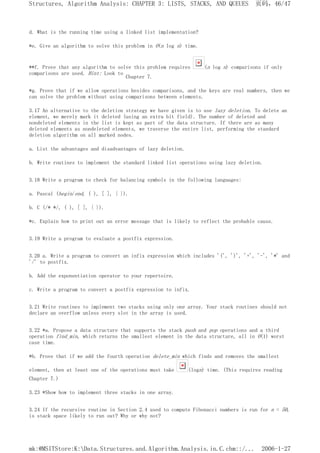 d. What is the running time using a linked list implementation?
*e. Give an algorithm to solve this problem in O(n log n) time.
**f. Prove that any algorithm to solve this problem requires (n log n) comparisons if only
comparisons are used. Hint: Look to
Chapter 7.
*g. Prove that if we allow operations besides comparisons, and the keys are real numbers, then we
can solve the problem without using comparisons between elements.
3.17 An alternative to the deletion strategy we have given is to use lazy deletion. To delete an
element, we merely mark it deleted (using an extra bit field). The number of deleted and
nondeleted elements in the list is kept as part of the data structure. If there are as many
deleted elements as nondeleted elements, we traverse the entire list, performing the standard
deletion algorithm on all marked nodes.
a. List the advantages and disadvantages of lazy deletion.
b. Write routines to implement the standard linked list operations using lazy deletion.
3.18 Write a program to check for balancing symbols in the following languages:
a. Pascal (begin/end, ( ), [ ], { }).
b. C (/* */, ( ), [ ], { }).
*c. Explain how to print out an error message that is likely to reflect the probable cause.
3.19 Write a program to evaluate a postfix expression.
3.20 a. Write a program to convert an infix expression which includes '(', ')', '+', '-', '*' and
'/' to postfix.
b. Add the exponentiation operator to your repertoire.
c. Write a program to convert a postfix expression to infix.
3.21 Write routines to implement two stacks using only one array. Your stack routines should not
declare an overflow unless every slot in the array is used.
3.22 *a. Propose a data structure that supports the stack push and pop operations and a third
operation find_min, which returns the smallest element in the data structure, all in O(1) worst
case time.
*b. Prove that if we add the fourth operation delete_min which finds and removes the smallest
element, then at least one of the operations must take (logn) time. (This requires reading
Chapter 7.)
3.23 *Show how to implement three stacks in one array.
3.24 If the recursive routine in Section 2.4 used to compute Fibonacci numbers is run for n = 50,
is stack space likely to run out? Why or why not?
页码，46/47
Structures, Algorithm Analysis: CHAPTER 3: LISTS, STACKS, AND QUEUES
2006-1-27
mk:@MSITStore:K:Data.Structures.and.Algorithm.Analysis.in.C.chm::/...
 