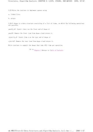 3.25 Write the routines to implement queues using
a. linked lists
b. arrays
3.26 A deque is a data structure consisting of a list of items, on which the following operations
are possible:
push(x,d): Insert item x on the front end of deque d.
pop(d): Remove the front item from deque d and return it.
inject(x,d): Insert item x on the rear end of deque d.
eject(d): Remove the rear item from deque d and return it.
Write routines to support the deque that take O(1) time per operation.
Go to
Chapter 4 Return to Table of Contents
页码，47/47
Structures, Algorithm Analysis: CHAPTER 3: LISTS, STACKS, AND QUEUES
2006-1-27
mk:@MSITStore:K:Data.Structures.and.Algorithm.Analysis.in.C.chm::/...
 