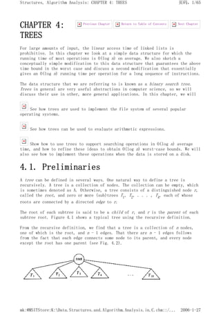 CHAPTER 4:
TREES
For large amounts of input, the linear access time of linked lists is
prohibitive. In this chapter we look at a simple data structure for which the
running time of most operations is O(log n) on average. We also sketch a
conceptually simple modification to this data structure that guarantees the above
time bound in the worst case and discuss a second modification that essentially
gives an O(log n) running time per operation for a long sequence of instructions.
The data structure that we are referring to is known as a binary search tree.
Trees in general are very useful abstractions in computer science, so we will
discuss their use in other, more general applications. In this chapter, we will
See how trees are used to implement the file system of several popular
operating systems.
See how trees can be used to evaluate arithmetic expressions.
Show how to use trees to support searching operations in O(log n) average
time, and how to refine these ideas to obtain O(log n) worst-case bounds. We will
also see how to implement these operations when the data is stored on a disk.
4.1. Preliminaries
A tree can be defined in several ways. One natural way to define a tree is
recursively. A tree is a collection of nodes. The collection can be empty, which
is sometimes denoted as A. Otherwise, a tree consists of a distinguished node r,
called the root, and zero or more (sub)trees T1, T2, . . . , Tk, each of whose
roots are connected by a directed edge to r.
The root of each subtree is said to be a child of r, and r is the parent of each
subtree root. Figure 4.1 shows a typical tree using the recursive definition.
From the recursive definition, we find that a tree is a collection of n nodes,
one of which is the root, and n - 1 edges. That there are n - 1 edges follows
from the fact that each edge connects some node to its parent, and every node
except the root has one parent (see Fig. 4.2).
Next Chapter
Return to Table of Contents
Previous Chapter
页码，1/65
Structures, Algorithm Analysis: CHAPTER 4: TREES
2006-1-27
mk:@MSITStore:K:Data.Structures.and.Algorithm.Analysis.in.C.chm::/...
 