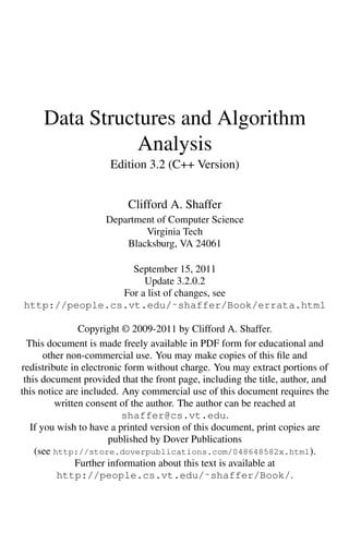 Data Structures and Algorithm
Analysis
Edition 3.2 (C++ Version)
Clifford A. Shaffer
Department of Computer Science
Virginia Tech
Blacksburg, VA 24061
September 15, 2011
Update 3.2.0.2
For a list of changes, see
http://people.cs.vt.edu/˜shaffer/Book/errata.html
Copyright © 2009-2011 by Clifford A. Shaffer.
This document is made freely available in PDF form for educational and
other non-commercial use. You may make copies of this file and
redistribute in electronic form without charge. You may extract portions of
this document provided that the front page, including the title, author, and
this notice are included. Any commercial use of this document requires the
written consent of the author. The author can be reached at
shaffer@cs.vt.edu.
If you wish to have a printed version of this document, print copies are
published by Dover Publications
(see http://store.doverpublications.com/048648582x.html).
Further information about this text is available at
http://people.cs.vt.edu/˜shaffer/Book/.
 