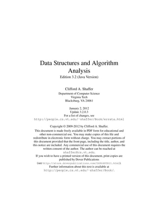Data Structures and Algorithm
Analysis
Edition 3.2 (Java Version)
Clifford A. Shaffer
Department of Computer Science
Virginia Tech
Blacksburg, VA 24061
January 2, 2012
Update 3.2.0.3
For a list of changes, see
http://people.cs.vt.edu/˜shaffer/Book/errata.html
Copyright © 2009-2012 by Clifford A. Shaffer.
This document is made freely available in PDF form for educational and
other non-commercial use. You may make copies of this ﬁle and
redistribute in electronic form without charge. You may extract portions of
this document provided that the front page, including the title, author, and
this notice are included. Any commercial use of this document requires the
written consent of the author. The author can be reached at
shaffer@cs.vt.edu.
If you wish to have a printed version of this document, print copies are
published by Dover Publications
(see http://store.doverpublications.com/0486485811.html).
Further information about this text is available at
http://people.cs.vt.edu/˜shaffer/Book/.
 