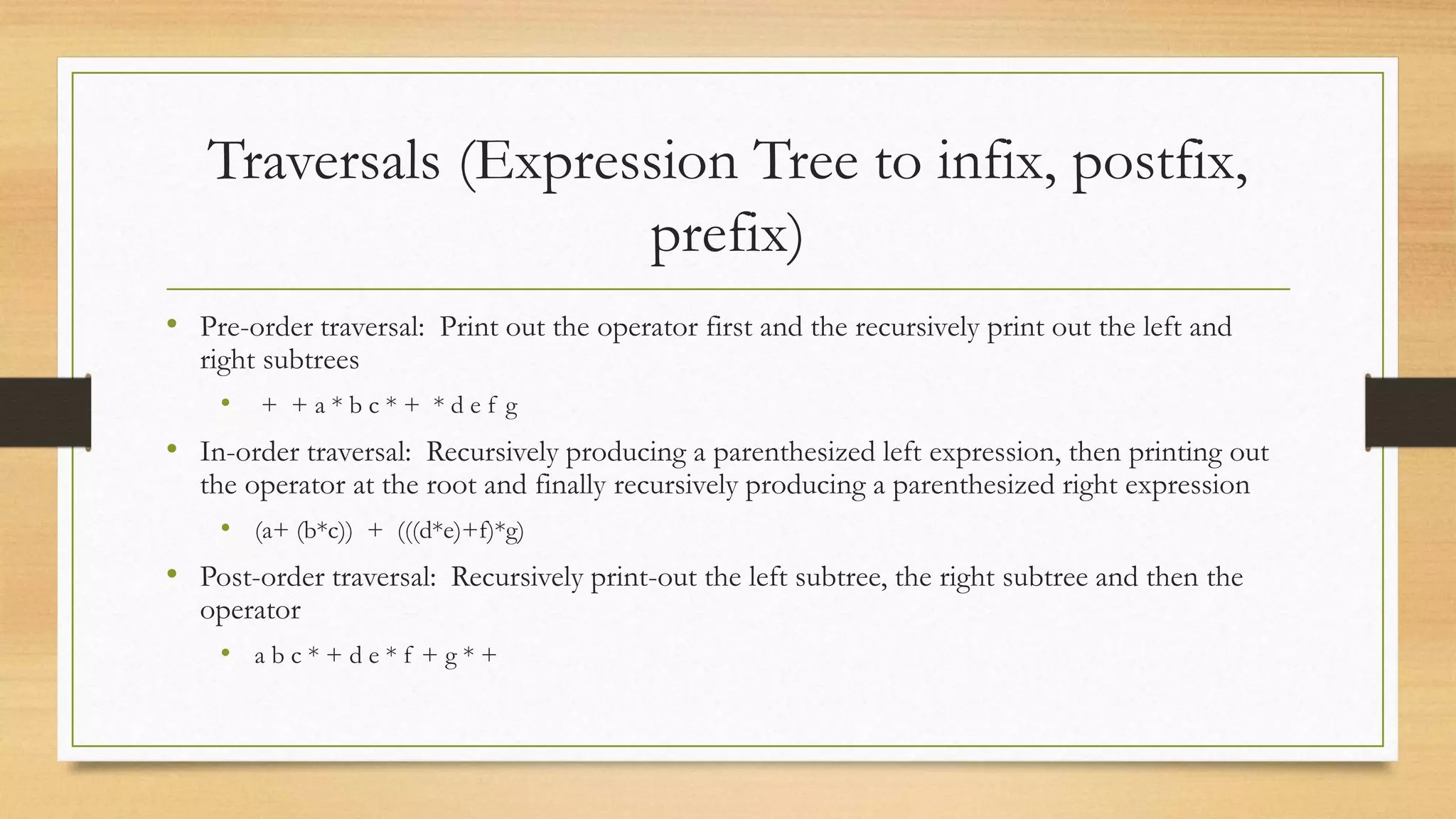 Traversals (Expression Tree to infix, postfix,
prefix)
• Pre-order traversal: Print out the operator first and the recursively print out the left and
right subtrees
• + + a * b c * + * d e f g
• In-order traversal: Recursively producing a parenthesized left expression, then printing out
the operator at the root and finally recursively producing a parenthesized right expression
• (a+ (b*c)) + (((d*e)+f)*g)
• Post-order traversal: Recursively print-out the left subtree, the right subtree and then the
operator
• a b c * + d e * f + g * +
 
