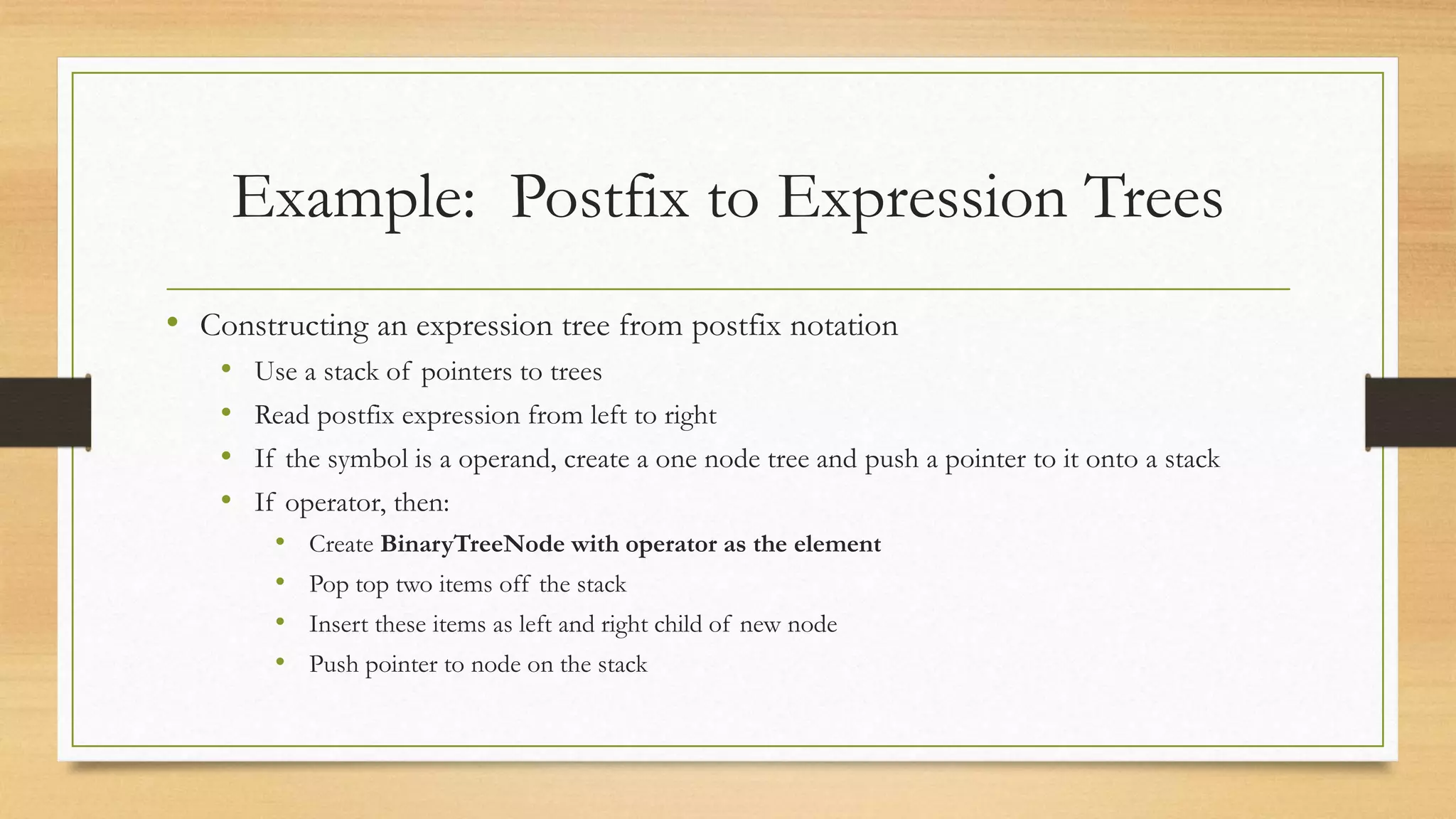 Example: Postfix to Expression Trees
• Constructing an expression tree from postfix notation
• Use a stack of pointers to trees
• Read postfix expression from left to right
• If the symbol is a operand, create a one node tree and push a pointer to it onto a stack
• If operator, then:
• Create BinaryTreeNode with operator as the element
• Pop top two items off the stack
• Insert these items as left and right child of new node
• Push pointer to node on the stack
 