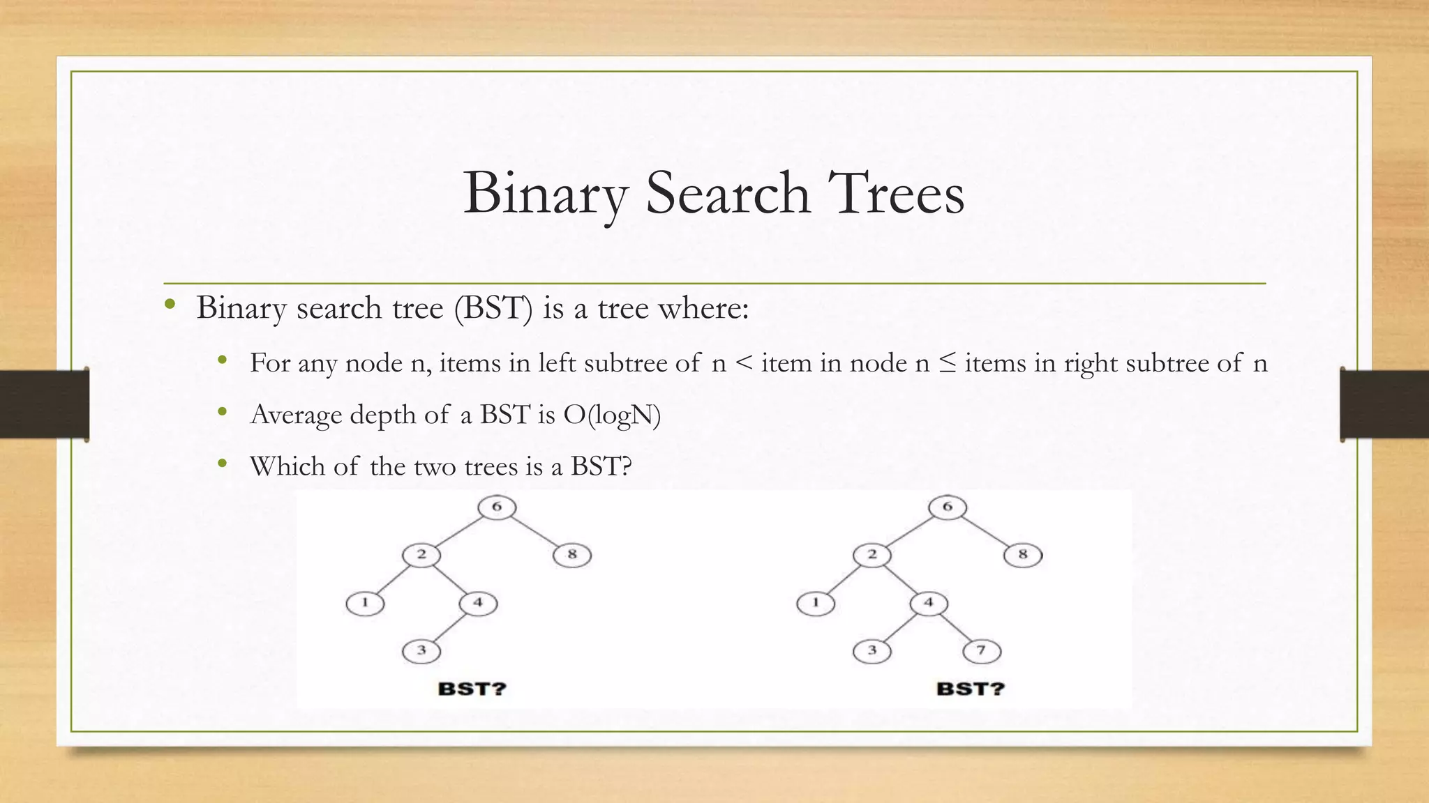 Binary Search Trees
• Binary search tree (BST) is a tree where:
• For any node n, items in left subtree of n < item in node n ≤ items in right subtree of n
• Average depth of a BST is O(logN)
• Which of the two trees is a BST?
 