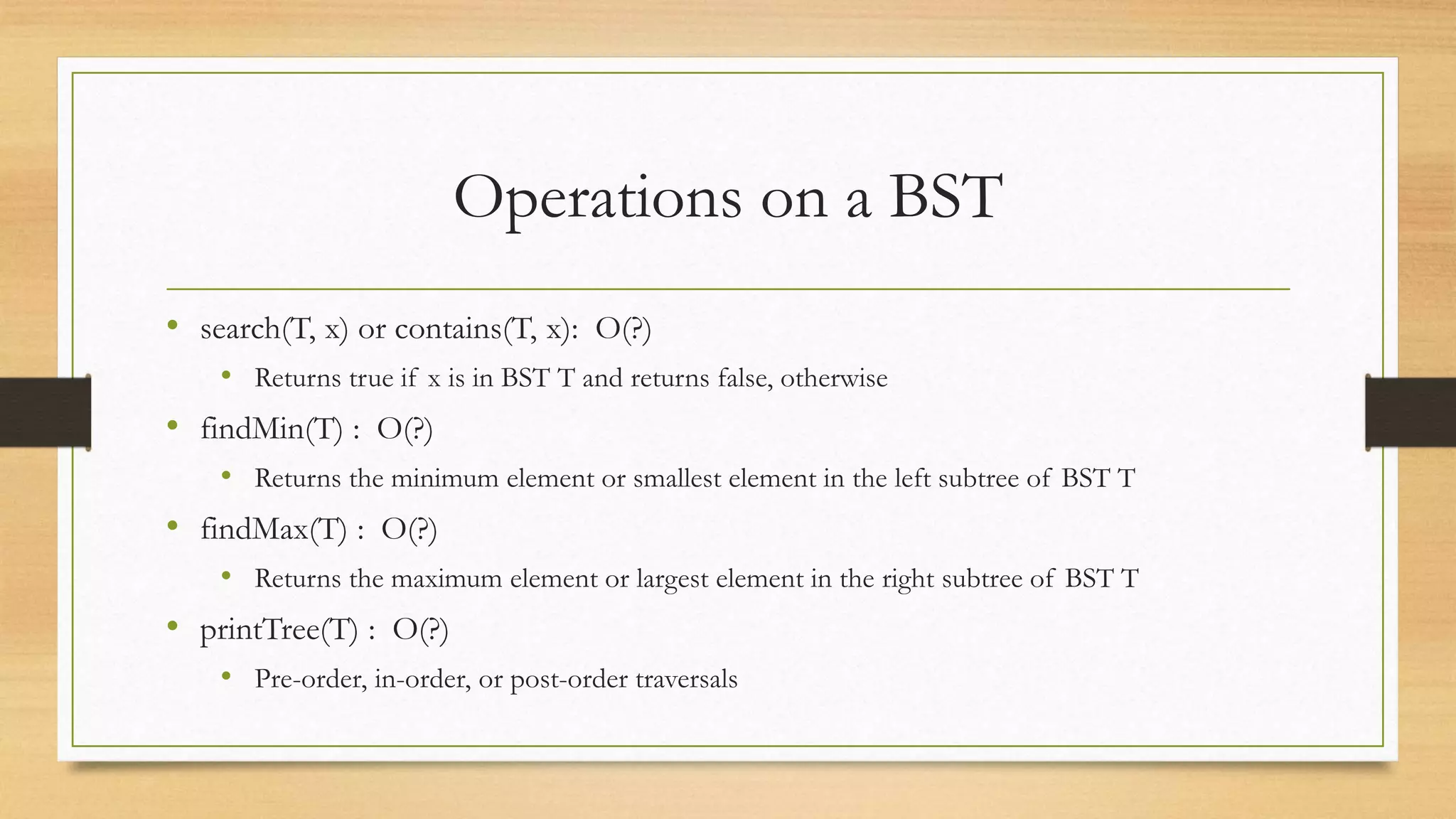 Operations on a BST
• search(T, x) or contains(T, x): O(?)
• Returns true if x is in BST T and returns false, otherwise
• findMin(T) : O(?)
• Returns the minimum element or smallest element in the left subtree of BST T
• findMax(T) : O(?)
• Returns the maximum element or largest element in the right subtree of BST T
• printTree(T) : O(?)
• Pre-order, in-order, or post-order traversals
 