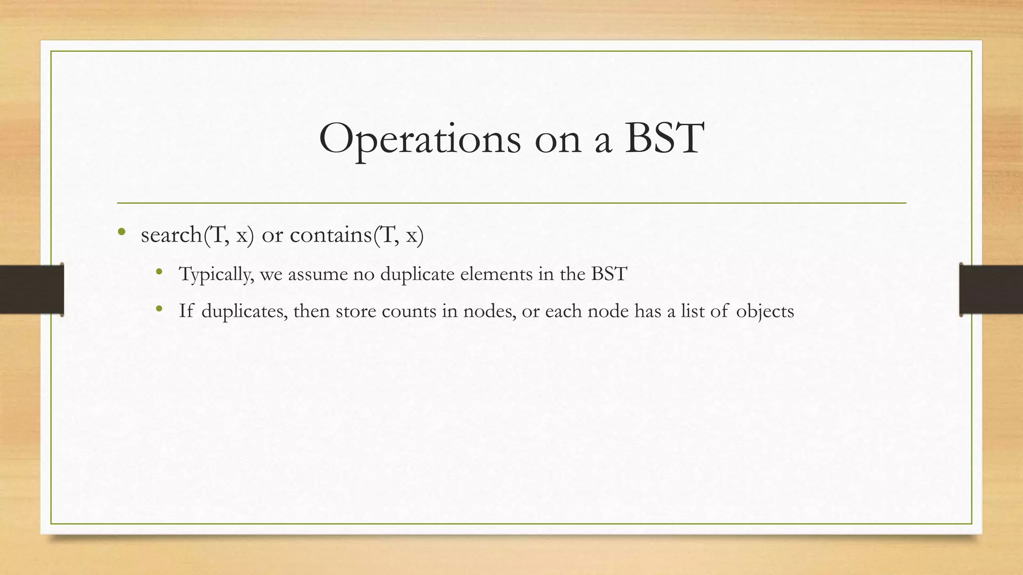 Operations on a BST
• search(T, x) or contains(T, x)
• Typically, we assume no duplicate elements in the BST
• If duplicates, then store counts in nodes, or each node has a list of objects
 