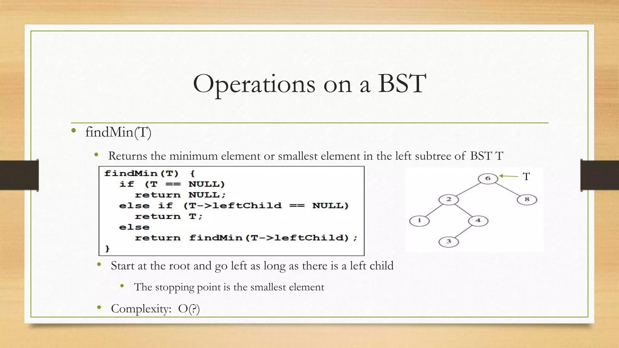 Operations on a BST
• findMin(T)
• Returns the minimum element or smallest element in the left subtree of BST T
T
• Start at the root and go left as long as there is a left child
• The stopping point is the smallest element
• Complexity: O(?)
 