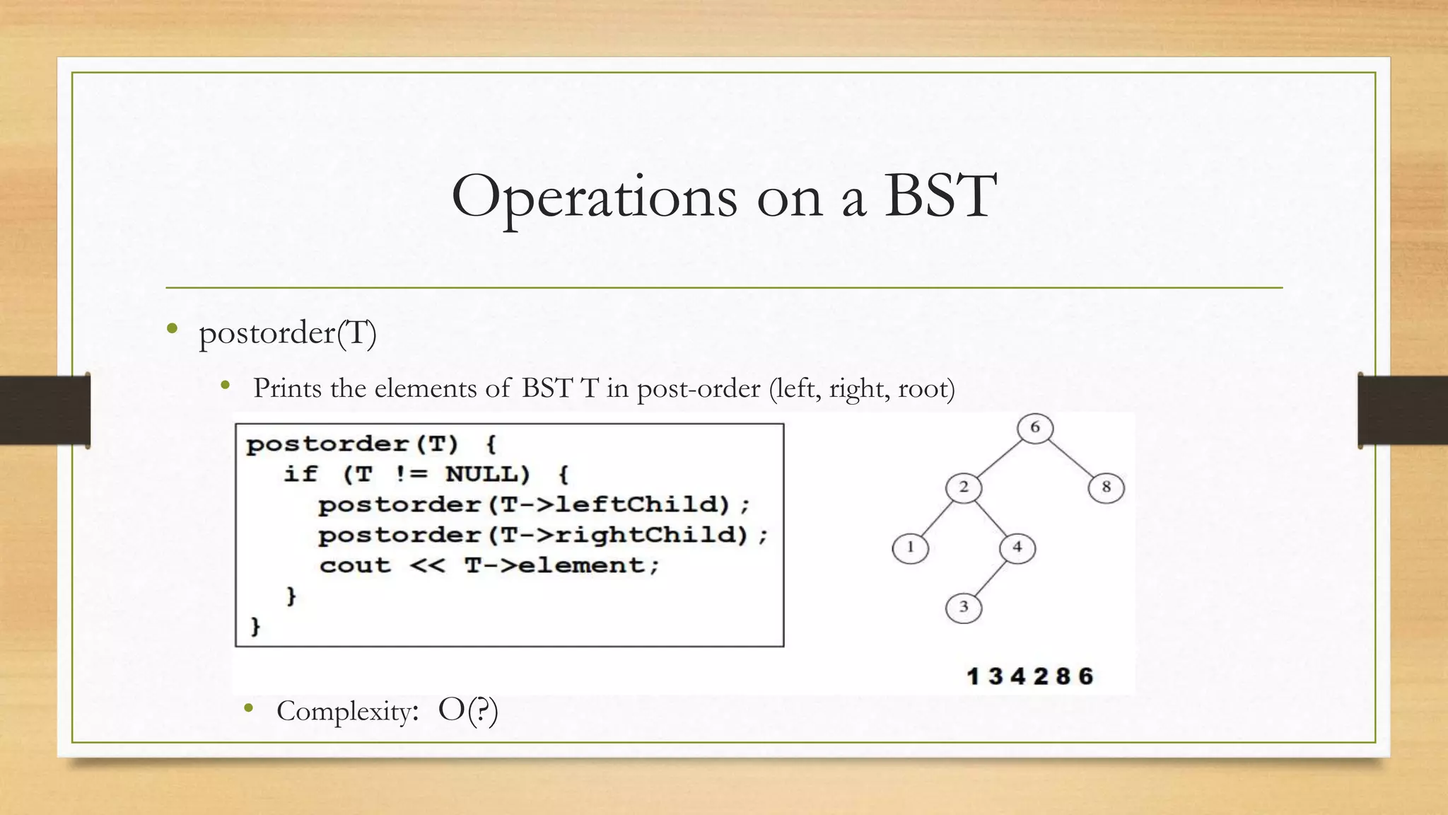 Operations on a BST
• postorder(T)
• Prints the elements of BST T in post-order (left, right, root)
• Complexity: O(?)
 