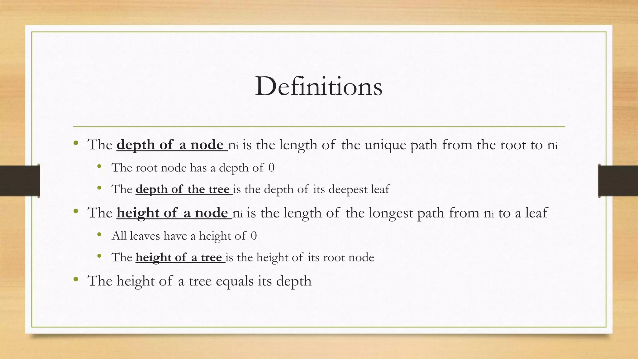 Definitions
• The depth of a node ni is the length of the unique path from the root to ni
• The root node has a depth of 0
• The depth of the tree is the depth of its deepest leaf
• The height of a node ni is the length of the longest path from ni to a leaf
• All leaves have a height of 0
• The height of a tree is the height of its root node
• The height of a tree equals its depth
 