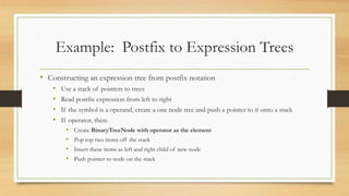 Example: Postfix to Expression Trees
• Constructing an expression tree from postfix notation
• Use a stack of pointers to trees
• Read postfix expression from left to right
• If the symbol is a operand, create a one node tree and push a pointer to it onto a stack
• If operator, then:
• Create BinaryTreeNode with operator as the element
• Pop top two items off the stack
• Insert these items as left and right child of new node
• Push pointer to node on the stack
 