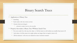 Binary Search Trees
• Application of Binary Tree
• Searching
• Each node in the tree stores an item
• Assume items are integers
• arbitrarily complex items are also possible
• Property that makes a Binary Tree  Binary Search Tree
• For every node X, in the tree, the values of all the items in a left subtree are smaller than item in X
• And values of all the items in its right subtree are larger than or equal to item in X.
• All the elements in the tree are ordered in some consistent manner
 