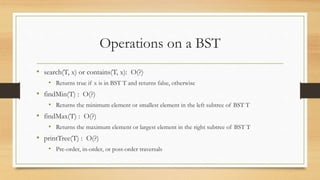 Operations on a BST
• search(T, x) or contains(T, x): O(?)
• Returns true if x is in BST T and returns false, otherwise
• findMin(T) : O(?)
• Returns the minimum element or smallest element in the left subtree of BST T
• findMax(T) : O(?)
• Returns the maximum element or largest element in the right subtree of BST T
• printTree(T) : O(?)
• Pre-order, in-order, or post-order traversals
 