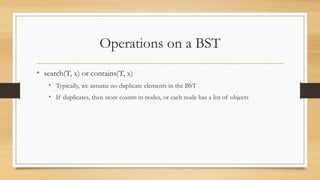 Operations on a BST
• search(T, x) or contains(T, x)
• Typically, we assume no duplicate elements in the BST
• If duplicates, then store counts in nodes, or each node has a list of objects
 