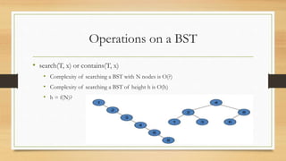 Operations on a BST
• search(T, x) or contains(T, x)
• Complexity of searching a BST with N nodes is O(?)
• Complexity of searching a BST of height h is O(h)
• h = f(N)?
 