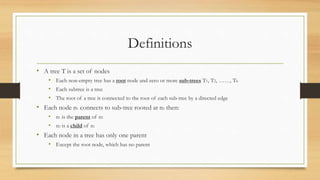 Definitions
• A tree T is a set of nodes
• Each non-empty tree has a root node and zero or more sub-trees T1, T2, ……, Tk
• Each subtree is a tree
• The root of a tree is connected to the root of each sub-tree by a directed edge
• Each node n1 connects to sub-tree rooted at n2 then:
• n1 is the parent of n2
• n2 is a child of n1
• Each node in a tree has only one parent
• Except the root node, which has no parent
 