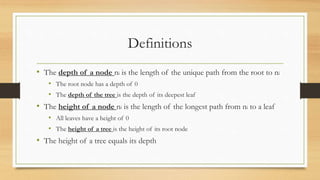 Definitions
• The depth of a node ni is the length of the unique path from the root to ni
• The root node has a depth of 0
• The depth of the tree is the depth of its deepest leaf
• The height of a node ni is the length of the longest path from ni to a leaf
• All leaves have a height of 0
• The height of a tree is the height of its root node
• The height of a tree equals its depth
 