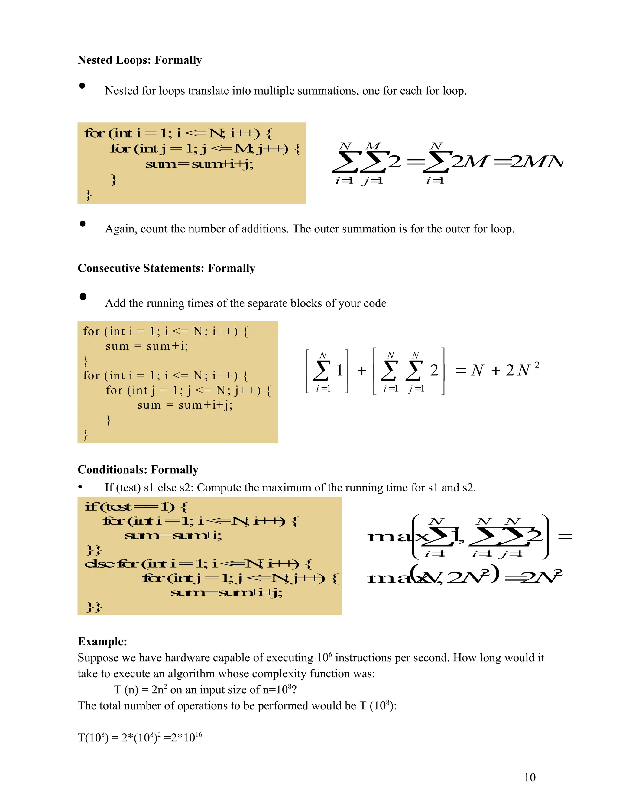 Nested Loops: Formally • Nested for loops translate into multiple summations, one for each for loop. fo r (in t i =1; i < =N ; i+ + ) { for (int j =1; j < =M ; j+ + ) { sum=sum + i+ j; } } MN M N i N i M j 2 2 2 1 1 1        • Again, count the number of additions. The outer summation is for the outer for loop. Consecutive Statements: Formally • Add the running times of the separate blocks of your code for (int i = 1; i <= N ; i++) { sum = sum +i; } for (int i = 1; i <= N ; i++) { for (int j = 1; j <= N; j++) { sum = sum+i+j; } } 2 1 1 1 2 2 1 N N N i N j N i                      Conditionals: Formally • If (test) s1 else s2: Compute the maximum of the running time for s1 and s2. i f( t e s t= =1 ){ f o r( i n ti=1 ;i< =N ;i + + ){ s u m =s u m + i ; } } e l s ef o r( i n ti=1 ;i< =N ;i + + ){ f o r( i n tj=1 ;j< =N ;j + + ){ s u m =s u m + i + j ; } }   2 2 1 1 1 2 2 , max 2 , 1 max N N N N i N j N i                 Example: Suppose we have hardware capable of executing 106 instructions per second. How long would it take to execute an algorithm whose complexity function was: T (n) = 2n2 on an input size of n=108 ? The total number of operations to be performed would be T (108 ): T(108 ) = 2*(108 )2 =2*1016 10 