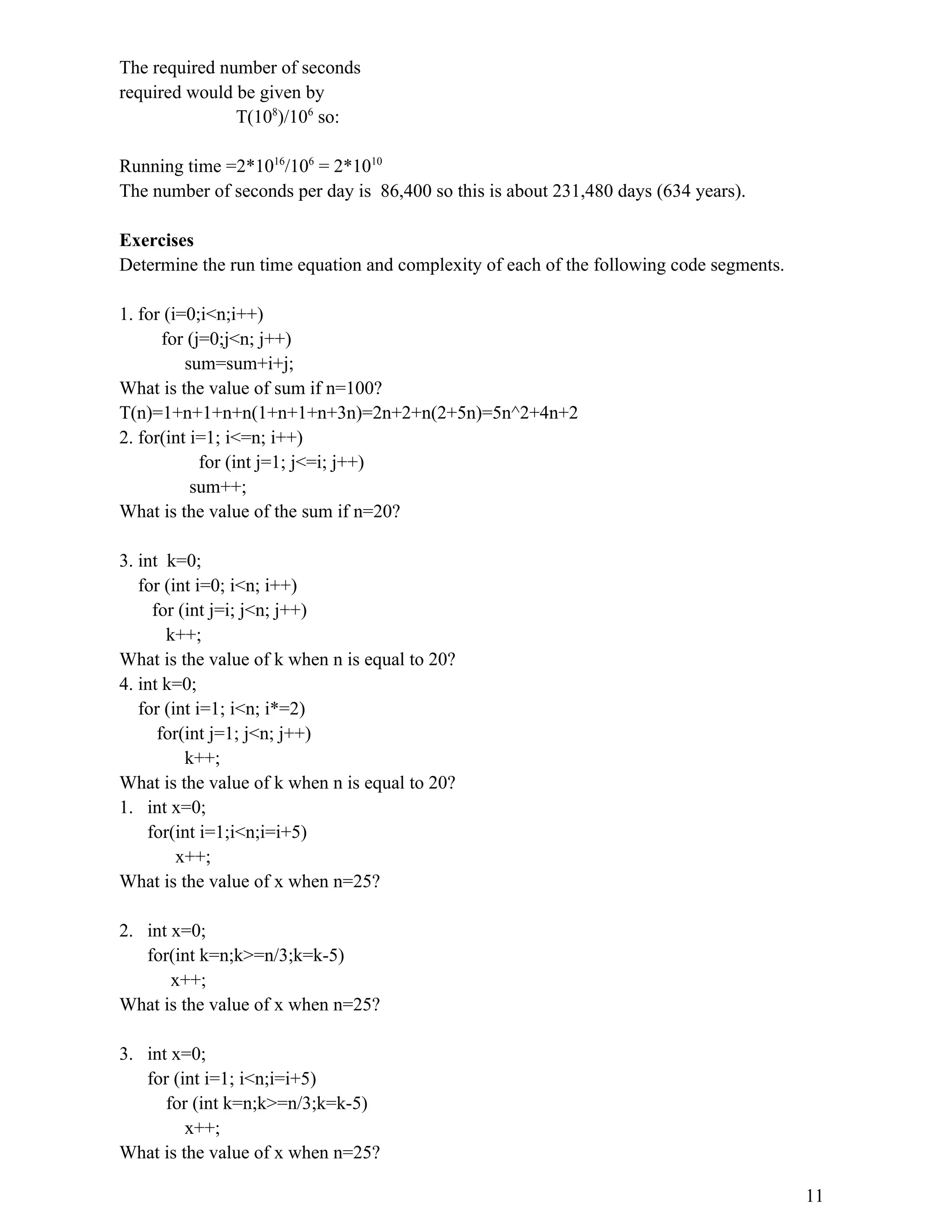 The required number of seconds required would be given by T(108 )/106 so: Running time =2*1016 /106 = 2*1010 The number of seconds per day is 86,400 so this is about 231,480 days (634 years). Exercises Determine the run time equation and complexity of each of the following code segments. 1. for (i=0;i<n;i++) for (j=0;j<n; j++) sum=sum+i+j; What is the value of sum if n=100? T(n)=1+n+1+n+n(1+n+1+n+3n)=2n+2+n(2+5n)=5n^2+4n+2 2. for(int i=1; i<=n; i++) for (int j=1; j<=i; j++) sum++; What is the value of the sum if n=20? 3. int k=0; for (int i=0; i<n; i++) for (int j=i; j<n; j++) k++; What is the value of k when n is equal to 20? 4. int k=0; for (int i=1; i<n; i*=2) for(int j=1; j<n; j++) k++; What is the value of k when n is equal to 20? 1. int x=0; for(int i=1;i<n;i=i+5) x++; What is the value of x when n=25? 2. int x=0; for(int k=n;k>=n/3;k=k-5) x++; What is the value of x when n=25? 3. int x=0; for (int i=1; i<n;i=i+5) for (int k=n;k>=n/3;k=k-5) x++; What is the value of x when n=25? 11 