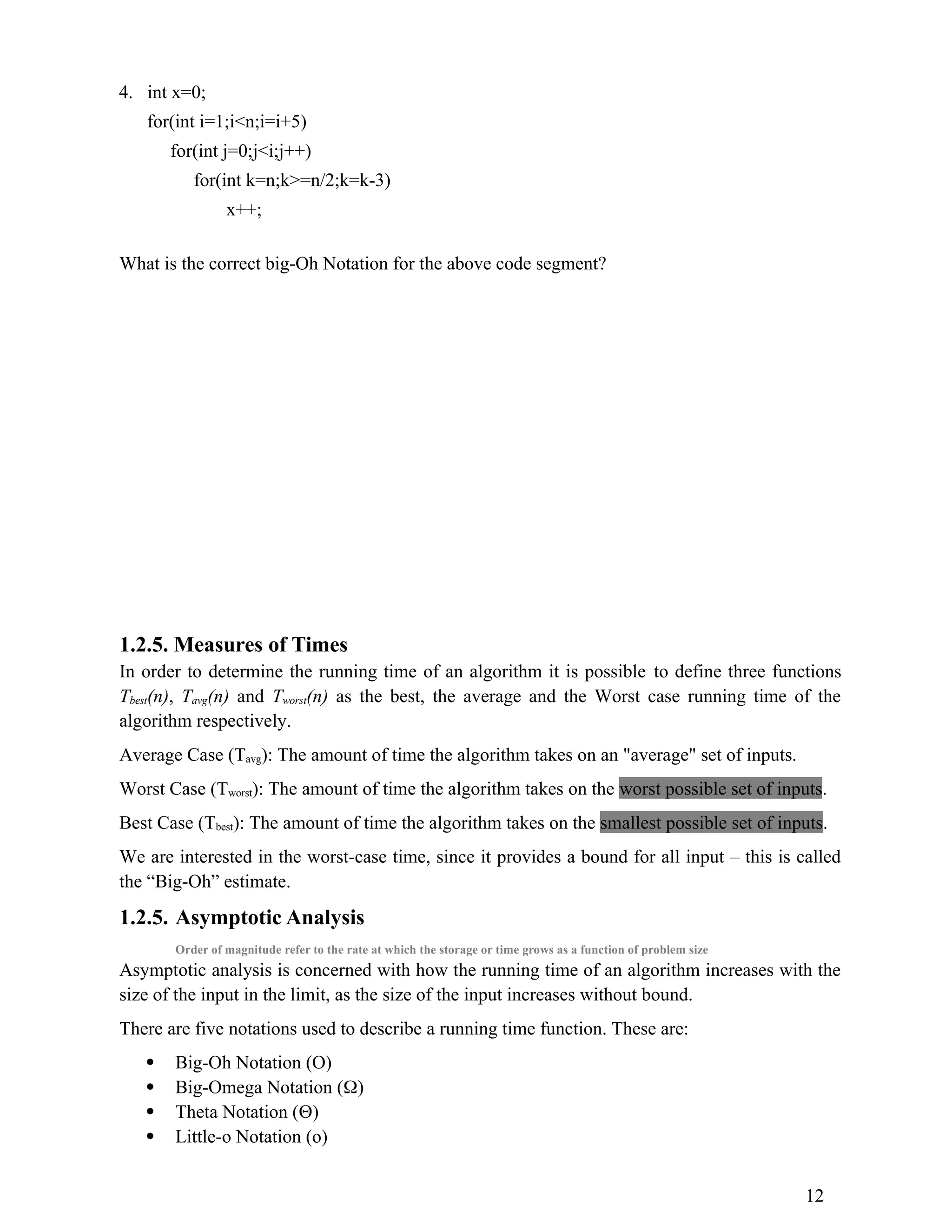 4. int x=0; for(int i=1;i<n;i=i+5) for(int j=0;j<i;j++) for(int k=n;k>=n/2;k=k-3) x++; What is the correct big-Oh Notation for the above code segment? 1.2.5. Measures of Times In order to determine the running time of an algorithm it is possible to define three functions Tbest(n), Tavg(n) and Tworst(n) as the best, the average and the Worst case running time of the algorithm respectively. Average Case (Tavg): The amount of time the algorithm takes on an "average" set of inputs. Worst Case (Tworst): The amount of time the algorithm takes on the worst possible set of inputs. Best Case (Tbest): The amount of time the algorithm takes on the smallest possible set of inputs. We are interested in the worst-case time, since it provides a bound for all input – this is called the “Big-Oh” estimate. 1.2.5. Asymptotic Analysis Order of magnitude refer to the rate at which the storage or time grows as a function of problem size Asymptotic analysis is concerned with how the running time of an algorithm increases with the size of the input in the limit, as the size of the input increases without bound. There are five notations used to describe a running time function. These are:  Big-Oh Notation (O)  Big-Omega Notation ()  Theta Notation ()  Little-o Notation (o) 12 