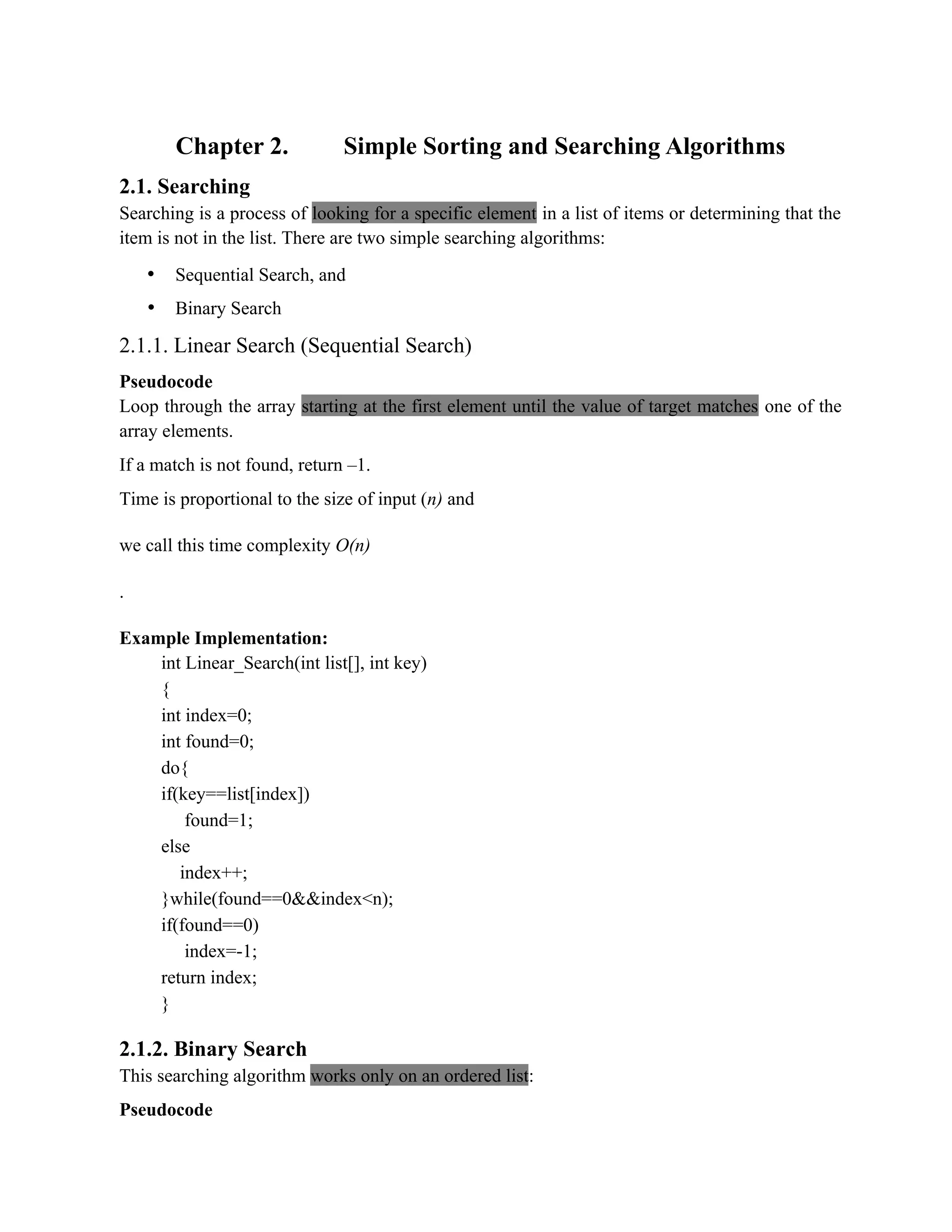 Chapter 2. Simple Sorting and Searching Algorithms 2.1. Searching Searching is a process of looking for a specific element in a list of items or determining that the item is not in the list. There are two simple searching algorithms: • Sequential Search, and • Binary Search 2.1.1. Linear Search (Sequential Search) Pseudocode Loop through the array starting at the first element until the value of target matches one of the array elements. If a match is not found, return –1. Time is proportional to the size of input (n) and we call this time complexity O(n) . Example Implementation: int Linear_Search(int list[], int key) { int index=0; int found=0; do{ if(key==list[index]) found=1; else index++; }while(found==0&&index<n); if(found==0) index=-1; return index; } 2.1.2. Binary Search This searching algorithm works only on an ordered list: Pseudocode 