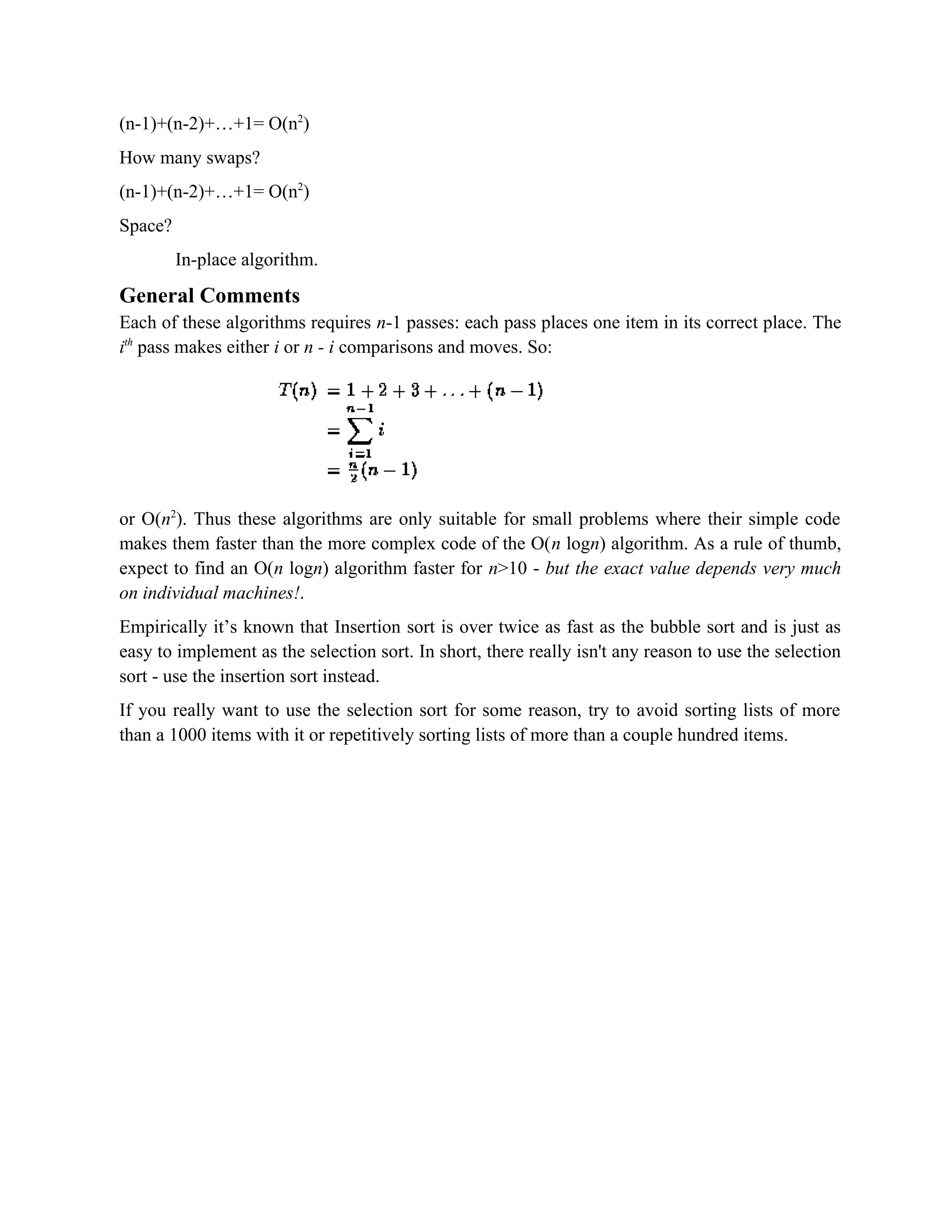 (n-1)+(n-2)+…+1= O(n2 ) How many swaps? (n-1)+(n-2)+…+1= O(n2 ) Space? In-place algorithm. General Comments Each of these algorithms requires n-1 passes: each pass places one item in its correct place. The ith pass makes either i or n - i comparisons and moves. So: or O(n2 ). Thus these algorithms are only suitable for small problems where their simple code makes them faster than the more complex code of the O(n logn) algorithm. As a rule of thumb, expect to find an O(n logn) algorithm faster for n>10 - but the exact value depends very much on individual machines!. Empirically it’s known that Insertion sort is over twice as fast as the bubble sort and is just as easy to implement as the selection sort. In short, there really isn't any reason to use the selection sort - use the insertion sort instead. If you really want to use the selection sort for some reason, try to avoid sorting lists of more than a 1000 items with it or repetitively sorting lists of more than a couple hundred items. 