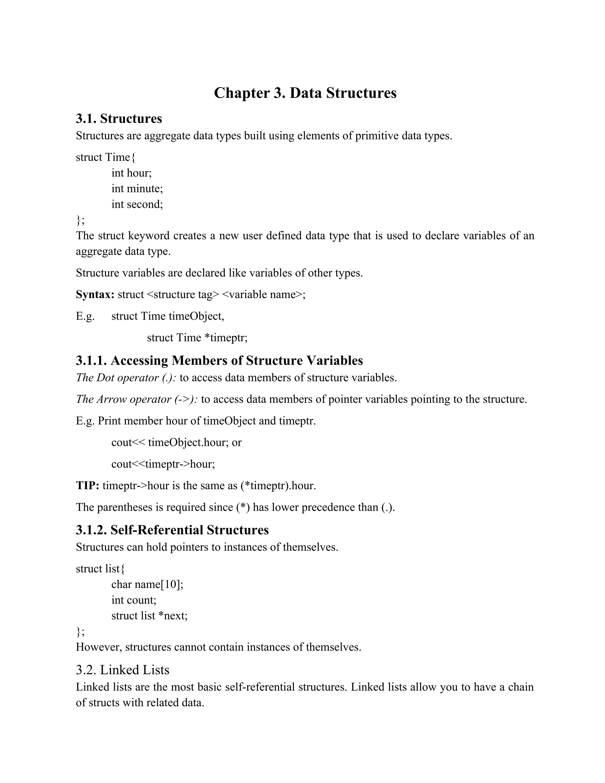 Chapter 3. Data Structures 3.1. Structures Structures are aggregate data types built using elements of primitive data types. struct Time{ int hour; int minute; int second; }; The struct keyword creates a new user defined data type that is used to declare variables of an aggregate data type. Structure variables are declared like variables of other types. Syntax: struct <structure tag> <variable name>; E.g. struct Time timeObject, struct Time *timeptr; 3.1.1. Accessing Members of Structure Variables The Dot operator (.): to access data members of structure variables. The Arrow operator (->): to access data members of pointer variables pointing to the structure. E.g. Print member hour of timeObject and timeptr. cout<< timeObject.hour; or cout<<timeptr->hour; TIP: timeptr->hour is the same as (*timeptr).hour. The parentheses is required since (*) has lower precedence than (.). 3.1.2. Self-Referential Structures Structures can hold pointers to instances of themselves. struct list{ char name[10]; int count; struct list *next; }; However, structures cannot contain instances of themselves. 3.2. Linked Lists Linked lists are the most basic self-referential structures. Linked lists allow you to have a chain of structs with related data. 
