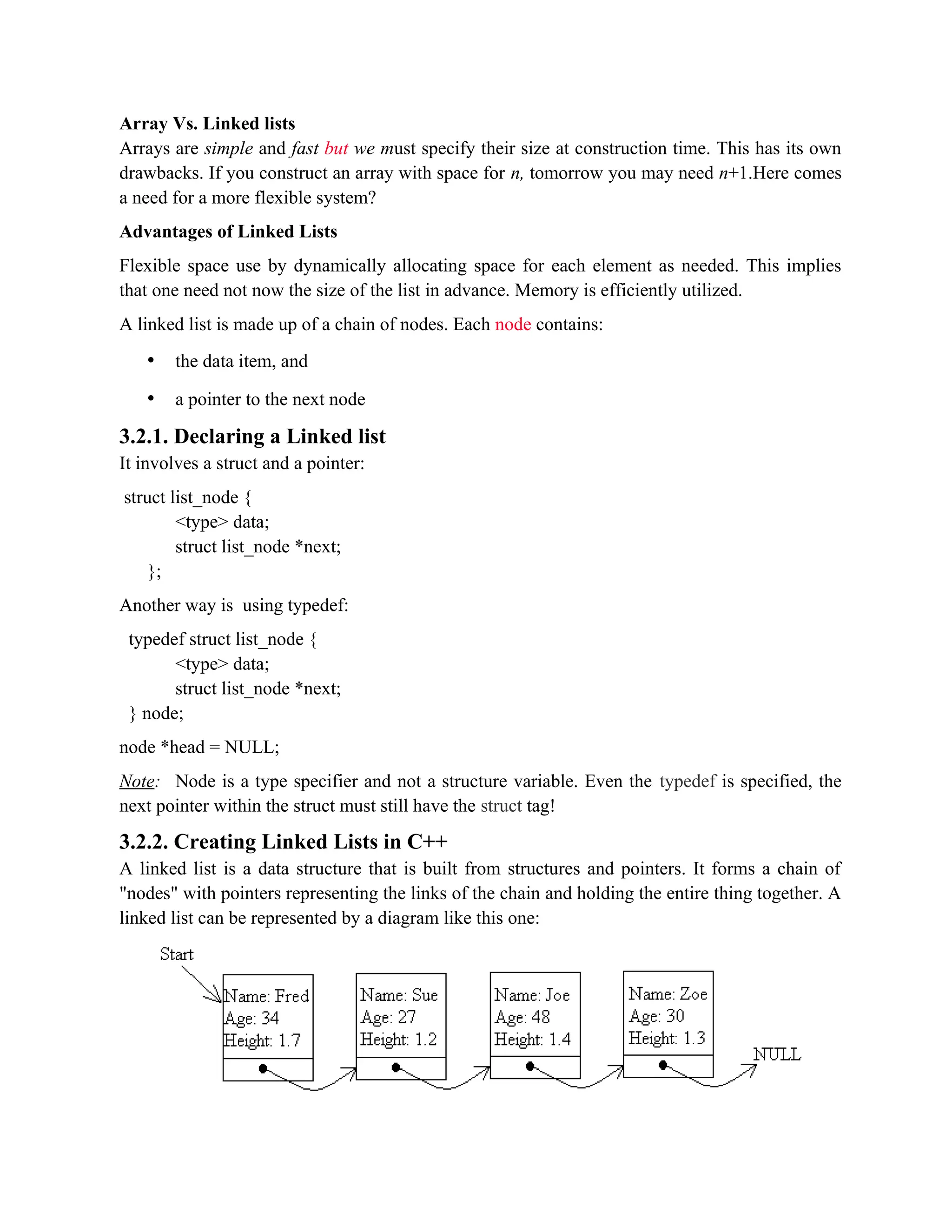 Array Vs. Linked lists Arrays are simple and fast but we must specify their size at construction time. This has its own drawbacks. If you construct an array with space for n, tomorrow you may need n+1.Here comes a need for a more flexible system? Advantages of Linked Lists Flexible space use by dynamically allocating space for each element as needed. This implies that one need not now the size of the list in advance. Memory is efficiently utilized. A linked list is made up of a chain of nodes. Each node contains: • the data item, and • a pointer to the next node 3.2.1. Declaring a Linked list It involves a struct and a pointer: struct list_node { <type> data; struct list_node *next; }; Another way is using typedef: typedef struct list_node { <type> data; struct list_node *next; } node; node *head = NULL; Note: Node is a type specifier and not a structure variable. Even the typedef is specified, the next pointer within the struct must still have the struct tag! 3.2.2. Creating Linked Lists in C++ A linked list is a data structure that is built from structures and pointers. It forms a chain of "nodes" with pointers representing the links of the chain and holding the entire thing together. A linked list can be represented by a diagram like this one: 