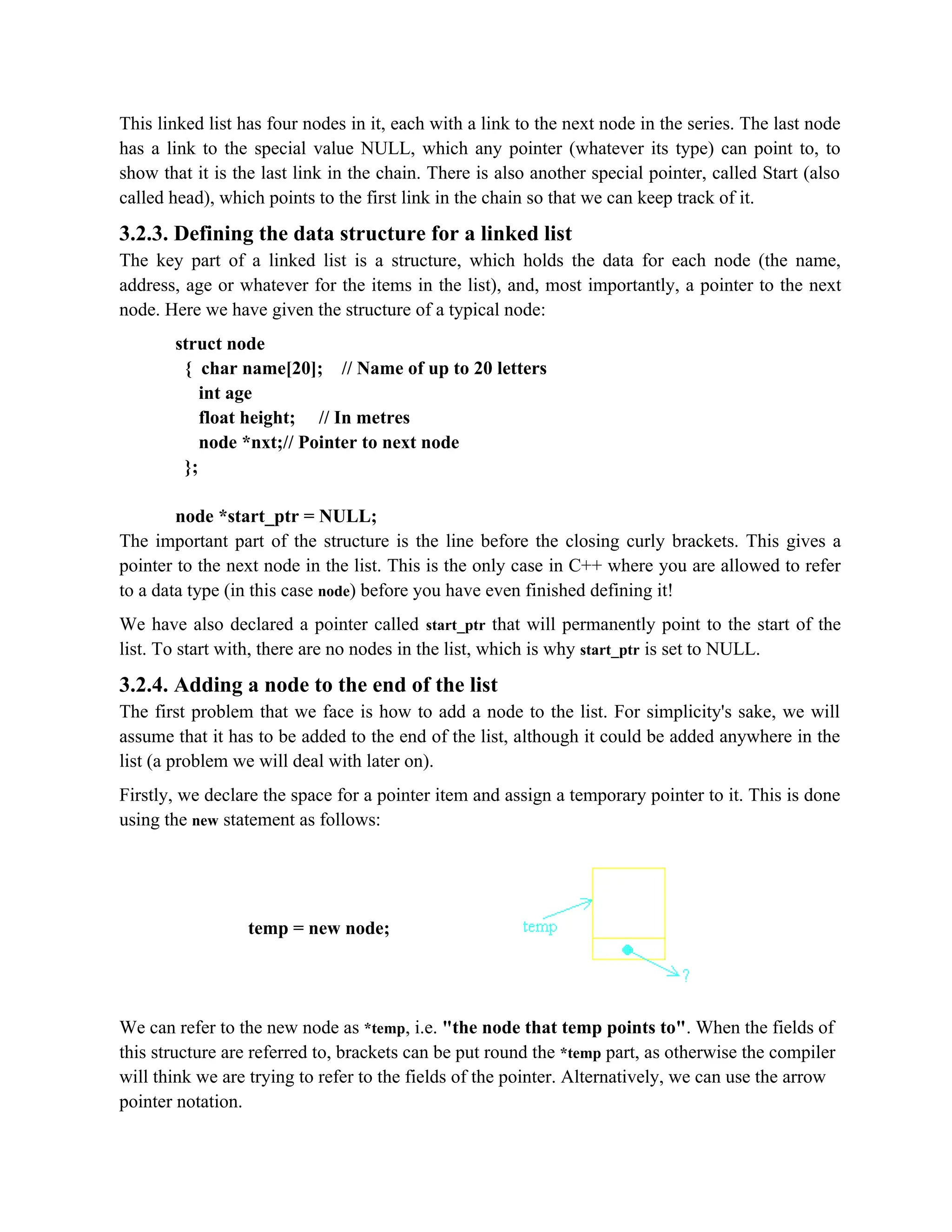 This linked list has four nodes in it, each with a link to the next node in the series. The last node has a link to the special value NULL, which any pointer (whatever its type) can point to, to show that it is the last link in the chain. There is also another special pointer, called Start (also called head), which points to the first link in the chain so that we can keep track of it. 3.2.3. Defining the data structure for a linked list The key part of a linked list is a structure, which holds the data for each node (the name, address, age or whatever for the items in the list), and, most importantly, a pointer to the next node. Here we have given the structure of a typical node: struct node { char name[20]; // Name of up to 20 letters int age float height; // In metres node *nxt;// Pointer to next node }; node *start_ptr = NULL; The important part of the structure is the line before the closing curly brackets. This gives a pointer to the next node in the list. This is the only case in C++ where you are allowed to refer to a data type (in this case node) before you have even finished defining it! We have also declared a pointer called start_ptr that will permanently point to the start of the list. To start with, there are no nodes in the list, which is why start_ptr is set to NULL. 3.2.4. Adding a node to the end of the list The first problem that we face is how to add a node to the list. For simplicity's sake, we will assume that it has to be added to the end of the list, although it could be added anywhere in the list (a problem we will deal with later on). Firstly, we declare the space for a pointer item and assign a temporary pointer to it. This is done using the new statement as follows: temp = new node; We can refer to the new node as *temp, i.e. "the node that temp points to". When the fields of this structure are referred to, brackets can be put round the *temp part, as otherwise the compiler will think we are trying to refer to the fields of the pointer. Alternatively, we can use the arrow pointer notation. 