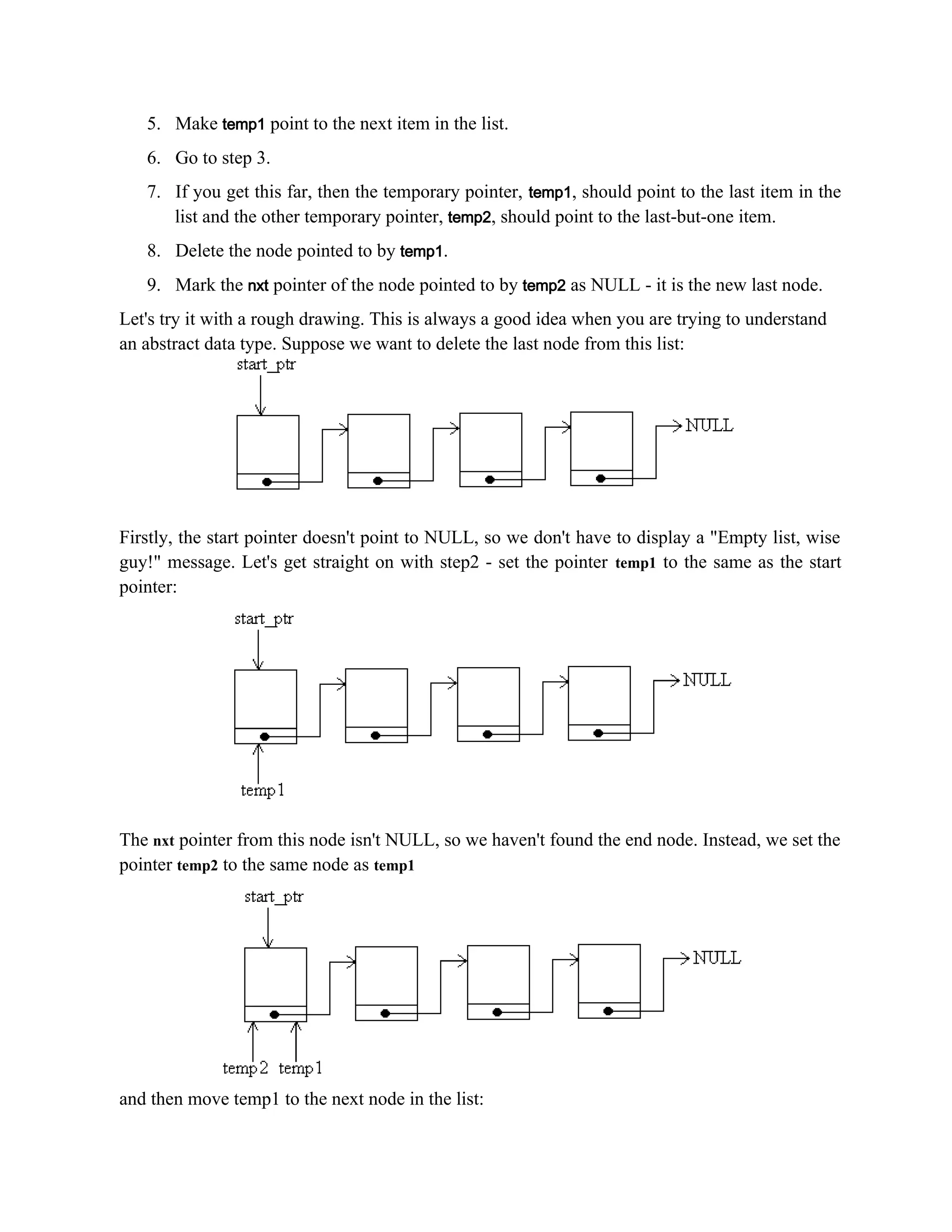 5. Make temp1 point to the next item in the list. 6. Go to step 3. 7. If you get this far, then the temporary pointer, temp1, should point to the last item in the list and the other temporary pointer, temp2, should point to the last-but-one item. 8. Delete the node pointed to by temp1. 9. Mark the nxt pointer of the node pointed to by temp2 as NULL - it is the new last node. Let's try it with a rough drawing. This is always a good idea when you are trying to understand an abstract data type. Suppose we want to delete the last node from this list: Firstly, the start pointer doesn't point to NULL, so we don't have to display a "Empty list, wise guy!" message. Let's get straight on with step2 - set the pointer temp1 to the same as the start pointer: The nxt pointer from this node isn't NULL, so we haven't found the end node. Instead, we set the pointer temp2 to the same node as temp1 and then move temp1 to the next node in the list: 