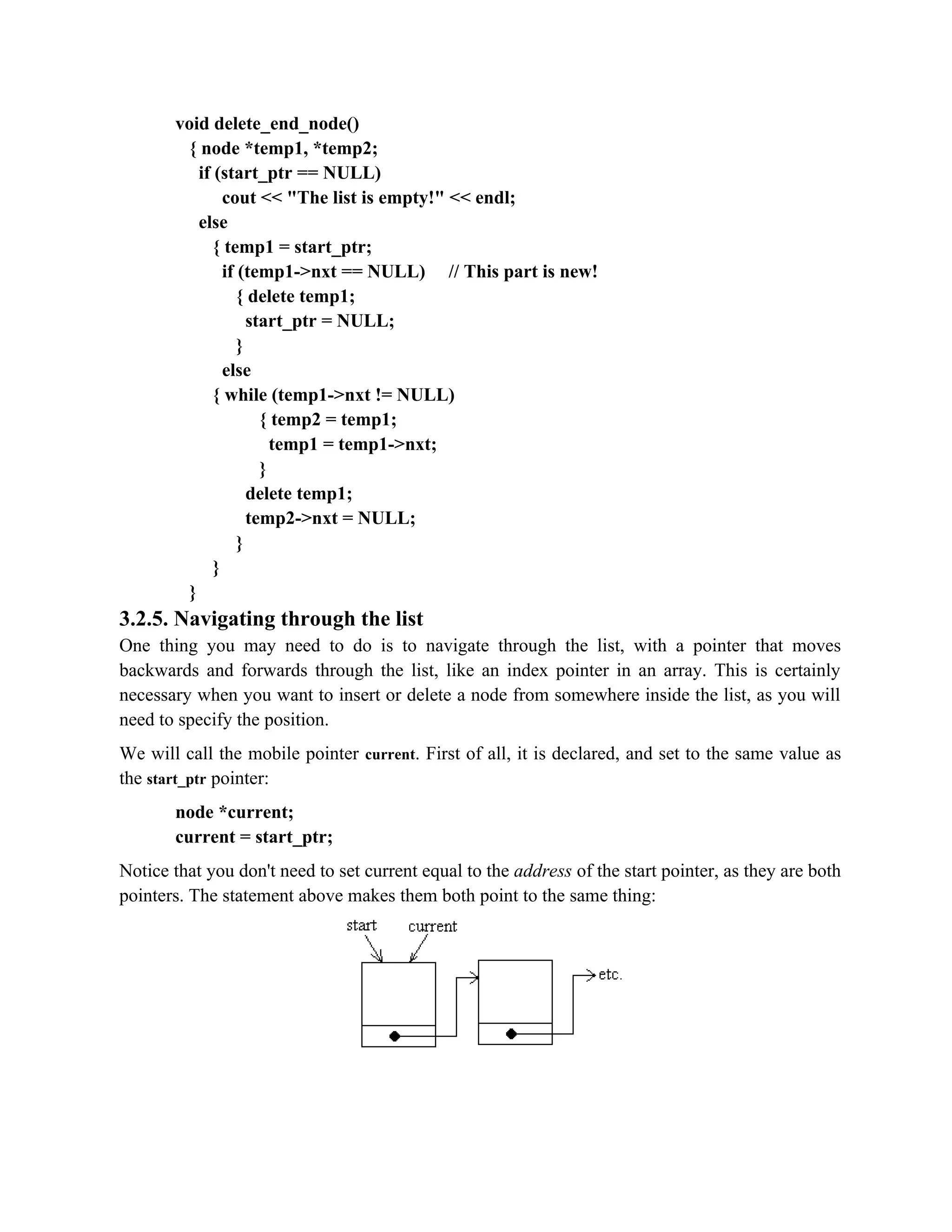 void delete_end_node() { node *temp1, *temp2; if (start_ptr == NULL) cout << "The list is empty!" << endl; else { temp1 = start_ptr; if (temp1->nxt == NULL) // This part is new! { delete temp1; start_ptr = NULL; } else { while (temp1->nxt != NULL) { temp2 = temp1; temp1 = temp1->nxt; } delete temp1; temp2->nxt = NULL; } } } 3.2.5. Navigating through the list One thing you may need to do is to navigate through the list, with a pointer that moves backwards and forwards through the list, like an index pointer in an array. This is certainly necessary when you want to insert or delete a node from somewhere inside the list, as you will need to specify the position. We will call the mobile pointer current. First of all, it is declared, and set to the same value as the start_ptr pointer: node *current; current = start_ptr; Notice that you don't need to set current equal to the address of the start pointer, as they are both pointers. The statement above makes them both point to the same thing: 