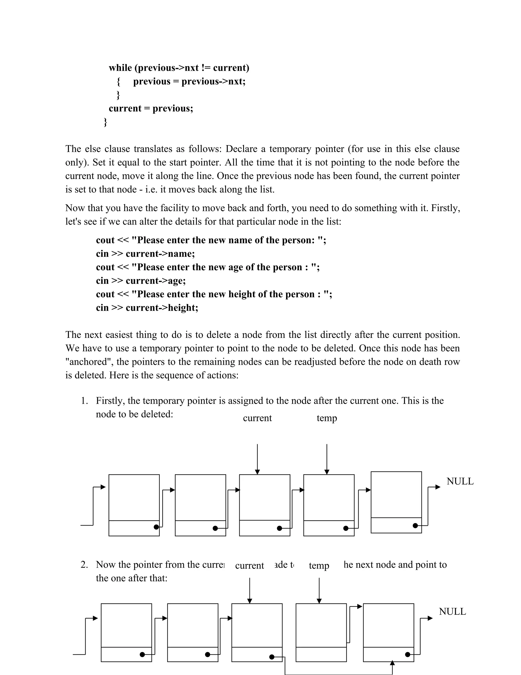 while (previous->nxt != current) { previous = previous->nxt; } current = previous; } The else clause translates as follows: Declare a temporary pointer (for use in this else clause only). Set it equal to the start pointer. All the time that it is not pointing to the node before the current node, move it along the line. Once the previous node has been found, the current pointer is set to that node - i.e. it moves back along the list. Now that you have the facility to move back and forth, you need to do something with it. Firstly, let's see if we can alter the details for that particular node in the list: cout << "Please enter the new name of the person: "; cin >> current->name; cout << "Please enter the new age of the person : "; cin >> current->age; cout << "Please enter the new height of the person : "; cin >> current->height; The next easiest thing to do is to delete a node from the list directly after the current position. We have to use a temporary pointer to point to the node to be deleted. Once this node has been "anchored", the pointers to the remaining nodes can be readjusted before the node on death row is deleted. Here is the sequence of actions: 1. Firstly, the temporary pointer is assigned to the node after the current one. This is the node to be deleted: 2. Now the pointer from the current node is made to leap-frog the next node and point to the one after that: NULL current temp current temp NULL 