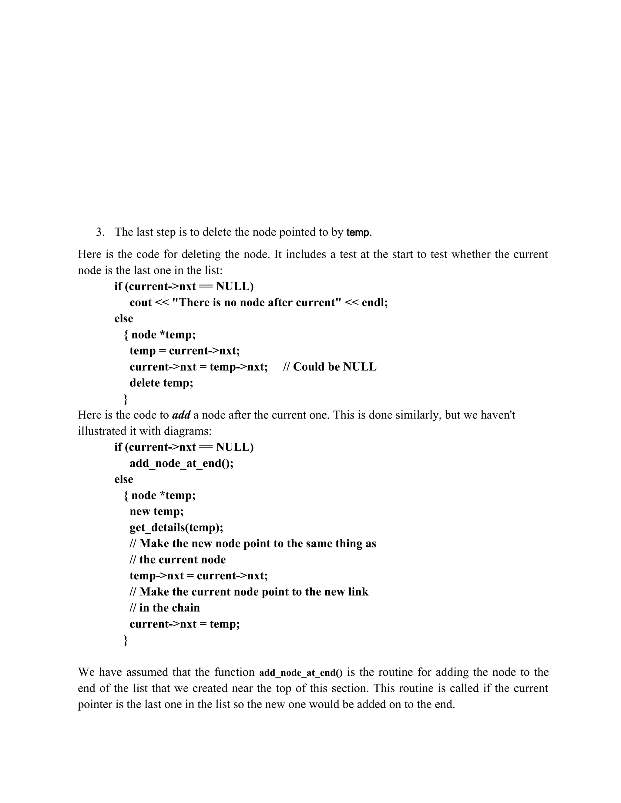 3. The last step is to delete the node pointed to by temp. Here is the code for deleting the node. It includes a test at the start to test whether the current node is the last one in the list: if (current->nxt == NULL) cout << "There is no node after current" << endl; else { node *temp; temp = current->nxt; current->nxt = temp->nxt; // Could be NULL delete temp; } Here is the code to add a node after the current one. This is done similarly, but we haven't illustrated it with diagrams: if (current->nxt == NULL) add_node_at_end(); else { node *temp; new temp; get_details(temp); // Make the new node point to the same thing as // the current node temp->nxt = current->nxt; // Make the current node point to the new link // in the chain current->nxt = temp; } We have assumed that the function add_node_at_end() is the routine for adding the node to the end of the list that we created near the top of this section. This routine is called if the current pointer is the last one in the list so the new one would be added on to the end. 