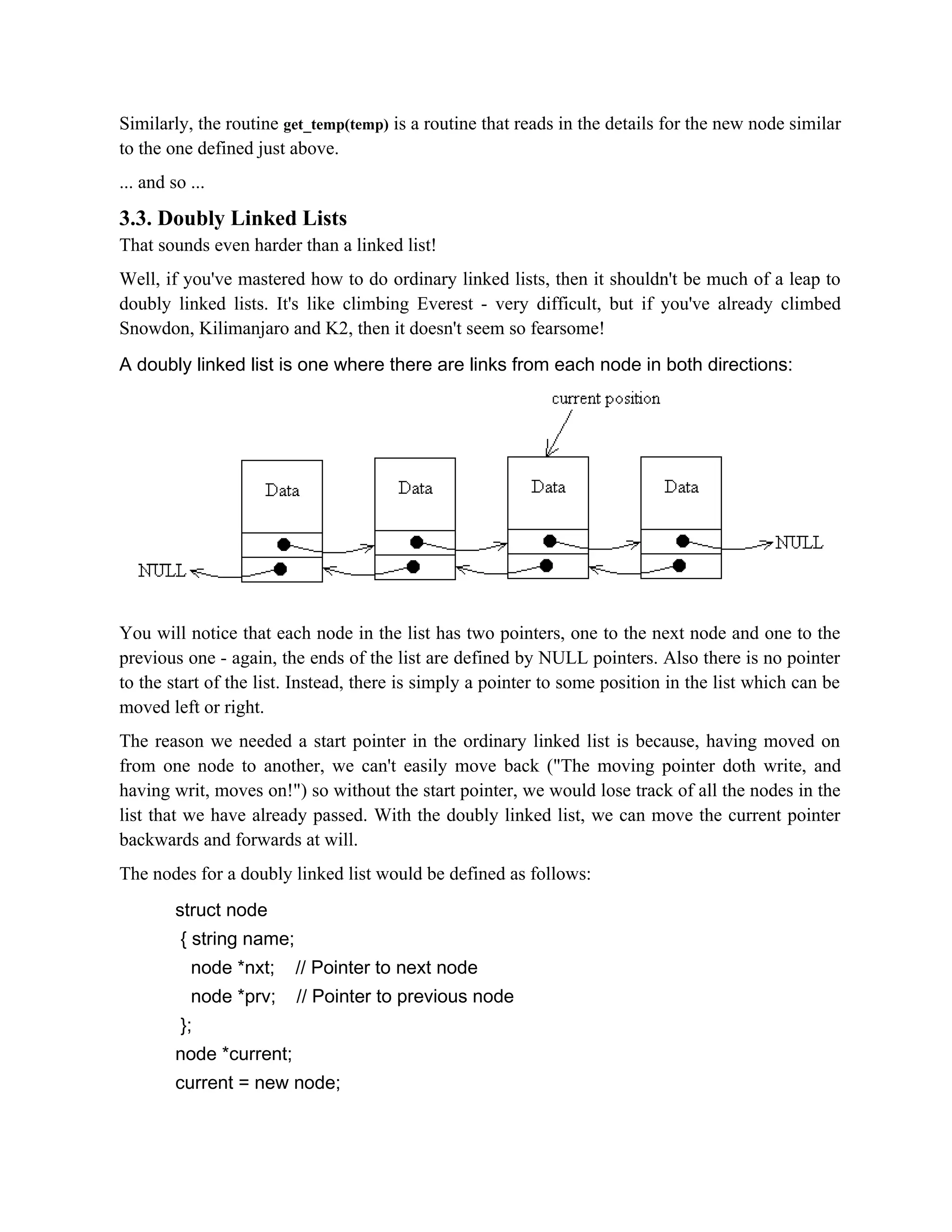 Similarly, the routine get_temp(temp) is a routine that reads in the details for the new node similar to the one defined just above. ... and so ... 3.3. Doubly Linked Lists That sounds even harder than a linked list! Well, if you've mastered how to do ordinary linked lists, then it shouldn't be much of a leap to doubly linked lists. It's like climbing Everest - very difficult, but if you've already climbed Snowdon, Kilimanjaro and K2, then it doesn't seem so fearsome! A doubly linked list is one where there are links from each node in both directions: You will notice that each node in the list has two pointers, one to the next node and one to the previous one - again, the ends of the list are defined by NULL pointers. Also there is no pointer to the start of the list. Instead, there is simply a pointer to some position in the list which can be moved left or right. The reason we needed a start pointer in the ordinary linked list is because, having moved on from one node to another, we can't easily move back ("The moving pointer doth write, and having writ, moves on!") so without the start pointer, we would lose track of all the nodes in the list that we have already passed. With the doubly linked list, we can move the current pointer backwards and forwards at will. The nodes for a doubly linked list would be defined as follows: struct node { string name; node *nxt; // Pointer to next node node *prv; // Pointer to previous node }; node *current; current = new node; 