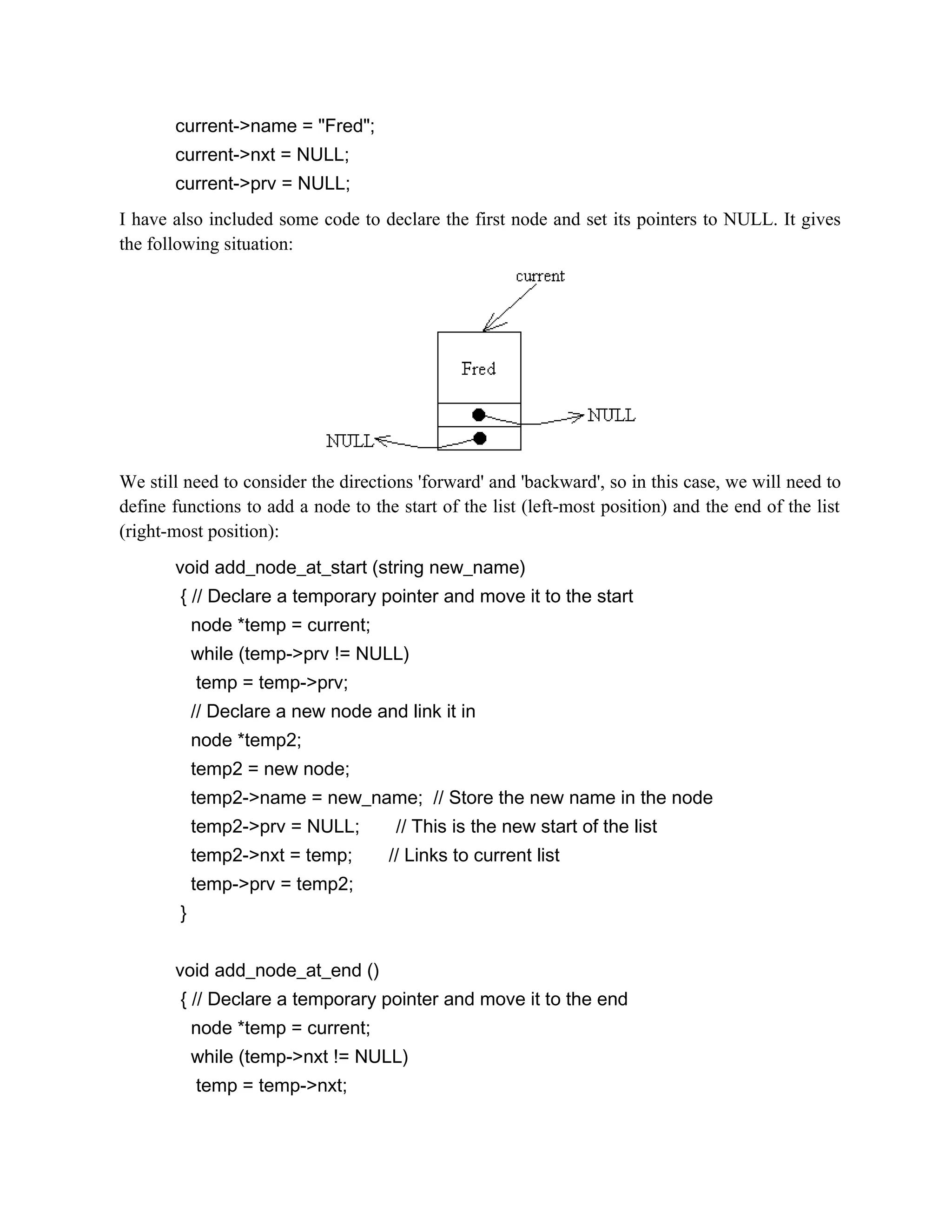 current->name = "Fred"; current->nxt = NULL; current->prv = NULL; I have also included some code to declare the first node and set its pointers to NULL. It gives the following situation: We still need to consider the directions 'forward' and 'backward', so in this case, we will need to define functions to add a node to the start of the list (left-most position) and the end of the list (right-most position): void add_node_at_start (string new_name) { // Declare a temporary pointer and move it to the start node *temp = current; while (temp->prv != NULL) temp = temp->prv; // Declare a new node and link it in node *temp2; temp2 = new node; temp2->name = new_name; // Store the new name in the node temp2->prv = NULL; // This is the new start of the list temp2->nxt = temp; // Links to current list temp->prv = temp2; } void add_node_at_end () { // Declare a temporary pointer and move it to the end node *temp = current; while (temp->nxt != NULL) temp = temp->nxt; 