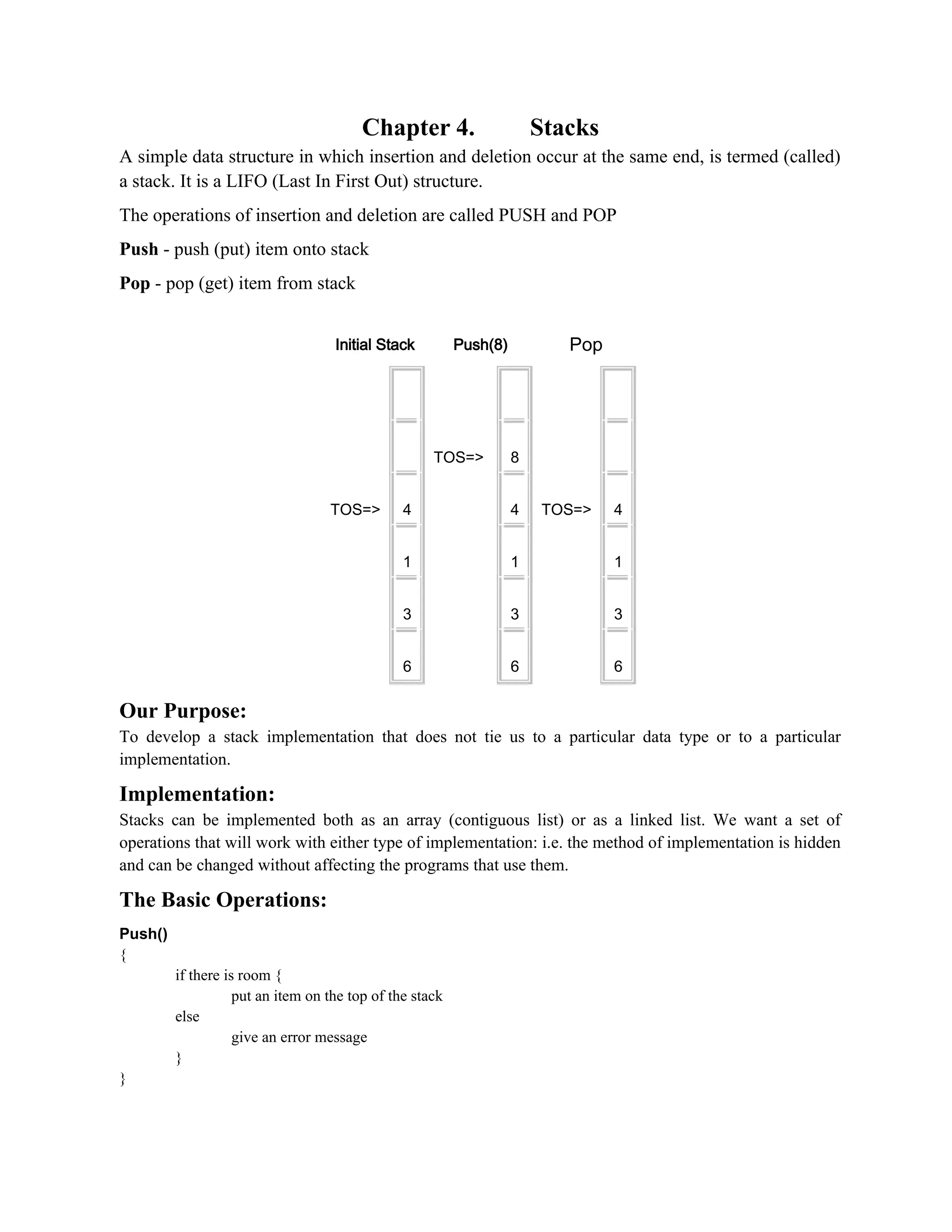 Chapter 4. Stacks A simple data structure in which insertion and deletion occur at the same end, is termed (called) a stack. It is a LIFO (Last In First Out) structure. The operations of insertion and deletion are called PUSH and POP Push - push (put) item onto stack Pop - pop (get) item from stack Initial Stack Push(8) Pop TOS=> 4 1 3 6 TOS=> 8 4 1 3 6 TOS=> 4 1 3 6 Our Purpose: To develop a stack implementation that does not tie us to a particular data type or to a particular implementation. Implementation: Stacks can be implemented both as an array (contiguous list) or as a linked list. We want a set of operations that will work with either type of implementation: i.e. the method of implementation is hidden and can be changed without affecting the programs that use them. The Basic Operations: Push() { if there is room { put an item on the top of the stack else give an error message } } 