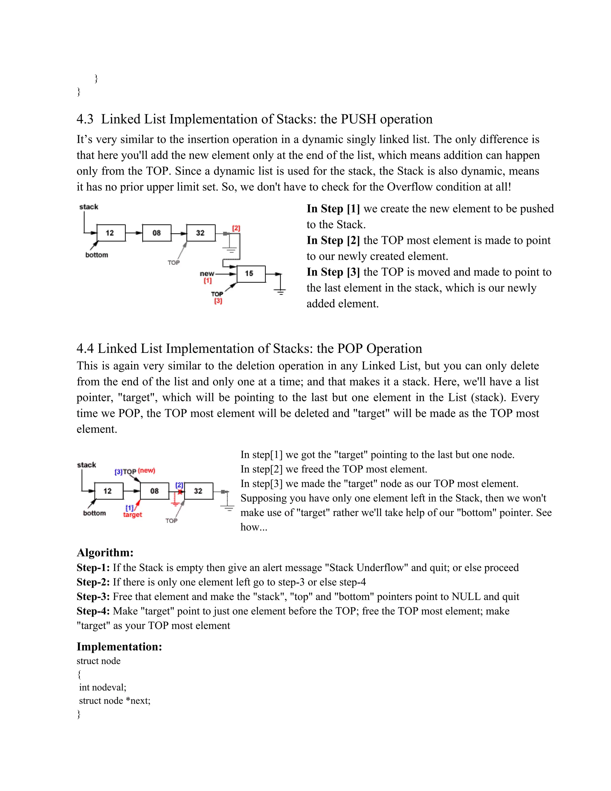 } } 4.3 Linked List Implementation of Stacks: the PUSH operation It’s very similar to the insertion operation in a dynamic singly linked list. The only difference is that here you'll add the new element only at the end of the list, which means addition can happen only from the TOP. Since a dynamic list is used for the stack, the Stack is also dynamic, means it has no prior upper limit set. So, we don't have to check for the Overflow condition at all! In Step [1] we create the new element to be pushed to the Stack. In Step [2] the TOP most element is made to point to our newly created element. In Step [3] the TOP is moved and made to point to the last element in the stack, which is our newly added element. 4.4 Linked List Implementation of Stacks: the POP Operation This is again very similar to the deletion operation in any Linked List, but you can only delete from the end of the list and only one at a time; and that makes it a stack. Here, we'll have a list pointer, "target", which will be pointing to the last but one element in the List (stack). Every time we POP, the TOP most element will be deleted and "target" will be made as the TOP most element. In step[1] we got the "target" pointing to the last but one node. In step[2] we freed the TOP most element. In step[3] we made the "target" node as our TOP most element. Supposing you have only one element left in the Stack, then we won't make use of "target" rather we'll take help of our "bottom" pointer. See how... Algorithm: Step-1: If the Stack is empty then give an alert message "Stack Underflow" and quit; or else proceed Step-2: If there is only one element left go to step-3 or else step-4 Step-3: Free that element and make the "stack", "top" and "bottom" pointers point to NULL and quit Step-4: Make "target" point to just one element before the TOP; free the TOP most element; make "target" as your TOP most element Implementation: struct node { int nodeval; struct node *next; } 